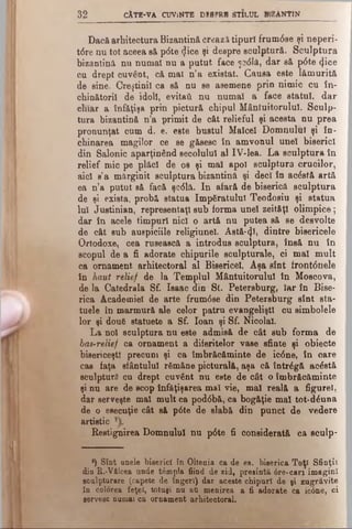 32 cAt b - v a CUViNTB d s s p r e s t il u l b .z An t in
Dacă arhitectura Bizantină creazii tipuri frum6se şi neperi-
t6re nu tot aceea să p<5te «Jice şi despre sculptură. Sculptura
bizantină nu numai nu a putut face Ş3<5lă, dar să p6te <Jice
cu drept cuvânt, că mai n’a existat. Causa este lămurită
de sine. Creştinii ca să nu se asemene prin nimic cu în­
chinătorii de idoli, evitai! nu numai a face statul, dar
chiar a înfăţişa prin pictură chipul Mântuitorului. Sculp­
tura bizantină n’a primit de cât relieful şi acesta nu prea
pronunţat cum d. e. este bustul Malcel Domnului şi în­
chinarea magilor ce se găsesc în amvonul unei biserici
din Salonic aparţinând secolului al IV-lea. La sculptura în
relief mic pe plăci de os şi mal apoi sculptura crucilor,
aici s’a mărginit sculptura bizantină şi deci în acâstă artă
ea n’a putut Bă facă şc<51ă. In afară de biserică sculptura
de şi exista, probă statua împăratului Teodosiu şi statua
lui Justinian, representaţl sub forma unei zeităţi olimpice;
dar în acele timpuri nici o artă nu putea să se desvolte
de cât sub auspiciile religiunel. Astă-(Jî, dintre bisericele
Ortodoxe, cea rusească a introdus sculptura, însă nu în
scopul de a fi adorate chipurile sculpturale, ci mal mult
ca ornament arhitectoral al Bisericel. Aşa sînt irontâuele
în haut relief de la Templul Mântuitorului în Moscova,
de la Catedrala Sf. Isaac din St. Petersburg, Iar în Bise­
rica Academiei de arte frum6se din Petersburg sînt sta-
tuele în marmură ale celor patru evangeliştl cu aimbolele
lor şi dou6 statuete a Sf. loan şi Sf. Nicolai.
La noi sculptura nu este admisă de cât sub forma de
bas-relief ca ornament a diferitelor vase sfinte şi obiecte
bisericeşti precum şi ca îmbrăcăminte de ic0ne, în care
cas faţa sfântului rămăne picturală, aşa că întrâgă acâstă
sculptură cu drept cuvânt nu este de cât o îmbrăcăminte
şi nu are de scop înfăţişarea mal vie, mal reală a figure!,
dar serveşte mal mult ca pod<5bă, ca bogăţie mal tot-d^una
de o esecuţie cât s& p0te de slabă din punct de vedere
artistic
Restignirea Domnului nu p6te fi considerată ca sculp-
') Sînt anele biserici în Oltenia ca de es. biserica Toţi Sfinţii
din R.-Vâlcea unde tâmplă fiind de zid, presint& 6re-can imagini
Bcalptur&re (capete de îngeri) dar aceste chipuri de gi zugrăvite
în colorea feţei, totuşi na a& menirea a fi adorate ca ic0ne, ci
•ervesc numai ca ornament arhitectoral.
 