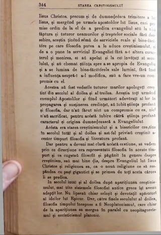 3 4 4 STA REA CREŞTINISM ULUI
Eşua Christos, precum şi de dumne^eâsca trimitere a lu]
Iisus, şi mergând pe urmele apostolilor lui Iisus, c a r i prj.
mise ordin de la el de a predica evangeliul βδύ l a t<5tă
f&ptura şi tuturor neamurilor şi treptelor sociale f ă r ă d e o ­
sebire, aceştia ţinând elmâ de serviciele reale şi bine-fecg-
t6re pe care filosofia putea a le aduce creştinismului, şi
de a o pune în serviciul Evangeliel fără a-l altera c a r a c ­
terul şi menirea, el atl apelat şi la cel învăţaţi al s e c o ­
lului, şi au chemat ştiinţa spre a se apropia de E v a n g e liu
şi a se lumina de bine-făcât<$rele sale lumini, fără însă
a influenţa asupră-1 a-l modifica, sau a face vre-un c o m ­
promis cu el.
Acestea aA fost vederile tuturor marilor apologeţi c r e ş ­
tini din secolul al doilea şi al treilea. Aceştia toţi urmând
exemplul Apostolilor şi fiind următori adev&raţl al l o r în
propagarea şi susţinerea credinţei, aA Iubit ştiinţa p r o f a n ă
şi filosofia, dar n’att făcut nici un compromis cu ea, nic*
n’aA sacrificat, pentru ac£st& Iubire cătră ştiinţa p r o f a n ă
caracterul şi origina dumne4eească a Evangeliulul.
Ac&ta era starea creştinismului şi a bisericilor creştine
în secolul întăl şi al doilea şi ast-fel priviaA creştinii a-
cestor timpuri filosofia şi literatura profană.
Dar pentru a deveni mal clară acăstă cestiune, s& vedem
prin ce direcţiune era representată filosofia în aceste tim­
puri şi ce cugetaA filosofii şi păgânii în genere despre
creştinism, saA mal bine φβ, despre Evangeliul Iul Iisus
Christos şi religiunea sa, ca o nouă religiune ce să res-
pândea cu paşi gigantici şi se primea de toţi acela cărora
li se predioa.
In secolul întăl şi al doilea după apariţiunea creştinis­
mului, mal t6te sistemele filosofiel antice grece îşi aveau
adepţii lor. Nu lipseaA chiar zeloşii şi devotaţii apărători
al ideilor lui Elpicur. Dur, către finele secolului al doilea,
filoeofia timpului începuse a fi Neoplatonismul, care chiar
de la apariţiunea sa mergea în paralel cu neopitagorels-
mul şi eccleticismol platonic.
 