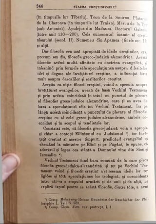 8 4 6 STARBA CREŞTINISMULUI
(în timpurile luî Tiberiu), Teon de la Smirna, Plutarch
de la Cheronea (în timpurile lu! Traian), Marcu de laTvr
(sub Antoninl), Apulejus din Madausa, Doctorul Galeniu
(între ani! 130—200), Cele cunoscutul inamic al creşti,
nismulul (secol. II), Numeneu din Âpamea (finelesec.II)
şi alţi!.
Dar fitosofia cea ma! apropiată de ideile creştinilor, era
precum am <Jis, filosofia greco-judaică alexandrină. Acostă
filosofie având multă afinitate cu doctrina evangelică, şi
înlesnind prin formele βέΐβ speculaţiunea asupra diferitelor
ide! şi dogme ale învăţăture! creştine, a influenţat f<5rte
mult asupra dascalilor şi scriitorilor creştini.
Aceştia ca nişte filosofi creştini, voind a specula asupra
învăţăturei evangelice, aveaţi de basă Vechiul Testament
şi prin acâsta coincideatL în totul cu punctul de plecare
al filosofiel grecojudaice alexandrine, care şi ea avea de
bază a speculaţiune! βέΐβ tot Vechiul Testament. Iar pe
lângă acostă coincidenţă a punctului de plecare al filosofiel
creştine cu al celei greco-judaice alexandrine, ambele co-
encidai şi în scopul şi tendinţele lor.
Constatat este, c&filosofia greco-judaică voia a apropia
şi chiar a contopi EUinismul cu Judaismul *), Iar învă­
ţaţii creştini a! acestor timpuri, predicând evangeliul şi
chemând la mântuire pe Elin! şi pe Păgâni, le spune, că
adevărul şi legea cea sfântă a Domnului vine din Sion şi
Ierusalim *).
Vechiul Testament fiind ba*a comună de la care pleca
filosofia greco-jndaică-alexandrină, şi tot pe Vechiul Tes­
tament voind şi filosofii creştini a'şl resema ideile lor re~
ligiâse şi t<5tă speculaţiunea lor teologică, si coencidenţa
întru cât-va a scopului urmărit şi de unii şi de alţii, ne
explică faptul pentru ce acostă filosofie, dintre t6te, a avut
’) Comp. Meberweg-Heinae Grundeiss dar Greachichte der Phi­
losophic 1, Ţeil S. 289.
*) Comp. Clem. Alex. cav. protrept. I, 1.
 