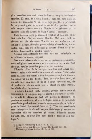 IN SECOLUL I ŞI 11 347
şi a exercitat cea maî mare influenţă, asupra 'scriitorilor
creştini. Ei aflaţi în acăstă filosofic, care era mal mult un
sistem de theosevie x), un teren deja pregătit şi prelucrat.
In ea gftsiail gata formele şi termenii chiar pentru ceştili­
nele asupra cărora voiaii a filosofa şi le primeaţi cu în­
credere căci ele aveaţi de basă Vechiul Testament.
T6te acestea făcea pe scriitorii creştini să depindă, chiar
fără voia lor p0te, de acâstă filosofie. Mal mult încă, se
observa că, din sistemele filosofiel antice, acelea cari aii
influenţat asupra filosofiel greco-judaice alexandrine, tot a-
cestea sunt cari au influenţat şi asupra filosofilor şi pă­
rinţilor bisericeştii a acestor timpuri.
Acestea eraţi sistemele filosofice cele mal principale ce
se cultivaţi în aceste timpuri.
Dar cum priveau ele şi cel ce le profesau creştinismul,
acea religiune care venea a se-impune tuturor, ca adevărul
absolut, revelat omenilor pentru a lor m&ntuire.
Filosofia, chiar de la început, n'a fost nici odată indi­
ferentă relativ de cestiunea despre divinitate. T6te siste­
mele filosofice ati socotit’o de 9 importanţă capitală, fie-care
l-a conservat un loc distins,' dacă nu chiar locul întăl, şi
nu este nici una care să nu-şl fi spus cuvântul βδύ, fie
că multe din ele au emis idei şi păreri cu lotul stranii,
Iar altele chiar înjosit0re.
In aceste timpuri însă, filosofia greacă considerata şi
recunoscuta ca singura representantă a culturel şi a ştiin­
ţei, se afla în ultima sa fasă βέύ period şi elementul ce
predomina conţinutul el era teologic, preoum în peri0 dele
precedente predominase succesiv cosmologia (de la Sofistici
pănă la Stoici, Epicurei şi Sceptici *). T6te cercetările săle
erau îndreptate în deosebi asupra divinităţel şi asupra re-
laţiunelor săle cu omenirea şi lumea. Filosofia acestor
timpuri, era, se p6te <Jice mal mult o teosofie βόύ teo~
logie ·).
*) Compară TJeberweg-Heinse ib. S. 291.
*) Comp. Ueberweg-Heinze ibidem II, Teii S. 33—34.
*) Ueberweg-Heinee ibidem S. 34 şi 289.
 