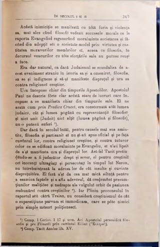 Acăstă inimiciţie se manifestă cu t<5tă furia şi violenţa
sa, mal ales când filosofii vedeau succesele morale ce le
raporta Evangeliul regenerând moralminte societatea şi fă­
când din adepţii săi o societate model prin virtutea şi cas­
titatea moravurilor membrilor el, aceea ce filosofia, In
decursul veacurilor cu t<5te sforţările sale nu putuse reuşi
1 face.
Era dar natnral, ca dacă Judaismul se scandalisa de a-
cest eveniment straniu în istoria sa şi a omenire!, filosofia,
să se şi indigneze şi să-şi manifeste dispreţul şi ura sa
contra religinnel creştine.
ŢJ»a începuse chiar din timpurile Apostolilor. Apostolul
Paul ne descrie f<5rte clar acăstă stare de lucruri care in.
cepuse a se manifesta chiar din timpurile sale. El ne
arată cum prin Predica Crucei, era consternată atât lumea
judaicâ, cât şi lumea păgână cu representanţil filosofiel
şi nici unii (Judeil) nici alţii (lumea păgână şi filosofii),
nu o puteau suferi ').
Dar dacă în secolul întăl, pentru căuşele mal sus amin­
tite, filosofia şi partisanil el nu şl-ati spus oficial şi pe faţă
cuvântul lor, contra religiunel creştine, şi contra tuturor
celor ce se edificaţi moralminte pe Evangeliu, el n’au. lipsit
de a’şl manifesta uraşi dispreţul lor. Ast-fel Tacitpretin
(Jăndu-se a fi judecător drept şi sever, el pentru creştinii
cel inocenţi ultragiaţi şi persecutaţi în timpul lui Neron,
nu întrebuinţează la adresa lor de cât insulte şi cuvinte
diepreţuit<5re. El fără a’şl da cea mal mică silinţă pentru
ja esamina faptele şi a afla adevărul, dă cre^emănt presum-
ţiunilor maliţi<5se şi nedrepte ale vulgului orbit de pasiunea
resbunărel contra creştinilor *). Iar Pliniu proconsulul în
raportul s6ti cătră Traian, nu consideră creştinismul de cât
o superstiţiune parvam et immodicam, care se p6te nimici
prin simple măsuri poliţienescl.
_ __________ I n s e c o l u l i s i n 3 4 9
’) Comp. 1 Corint. I 17 şi urm. Aci Apostolul personifică filo-
sofia pi pre Filosofi prin cuvântul Ellinî ('Έλληνβΐ),
a) Comp. Tacit Anale* lib. XV.
 