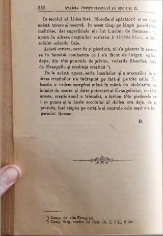 5 5 0 STARRa CREŞTINISMULUI i n SEC I SI a .
In secolul al H-lea însă, filosofia şi apărătorii el au rupt
acostă tăcere şi reservă. In acest timp pe lângă persiflările
maliti0se, dar superficiale ale lui Lucian de Samosata :
apăru la adresa creştinilor scrierea δ άληθεις λόλος, a filo.
soiului eclectic Cels.
Acăstă scriere, care de şi pierdută, ni s’a păstrat in esenţa
sa în faim0să combatere ce i s’a făcut de Origen, oglin­
deşte, din t6te punctele de privire, vederile filosofiel, faţă
de Evangeliu şi credinţa creştină 9).
Pe la acăstă epocă, seria insultelor şi a atacurilor la a-
dresa creştinilor s’a îndreptat pe faţă şi pe t<5te căile. Fi­
losofia o vedem mergând mână în mână cu idololatria, ca
inimici de m<5rte şi f<Srte puternici al Evangeliulul, cu t<5te
aceste, creştinismul a triumfat, a învins t<5te piedecele ce
i se punea şi la finele secolului al doilea era deja, de şi
proscris, însă stăpân pe cetăţile şi centrele cele mari ale im­
periului Roman.
D.
’) Comp. de vita Peregrini.
*) Comp. Orig. contra lu! Cele lib. I, 7 ti, 9. etc.
 