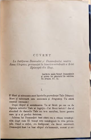 ha Înălţarea Domnului, şi Dumnezeului nostru
Iisus Chrjstos, pronunţat la biserica catedrală a S-tel
Episcopii din Buşi.
lnalţi-te peste Ceruri Domne^eole
şi preste tot pământnl fie mărirea
Ta (Psalm. 67, 5).
C U V E N T
r.
Mar! şi minunate sunt lucrările provedinţeî Tale D6mne"j
Mare şi minunată este economia şi dragostea T a cătră
neamul omenesc !
Dupe chipul şi asemănarea Ta al făcut pe om ca de
făptura mânelor Tale al îngrijit—l’aî făcut fericit ? dar el
abuzând de darurile Tale nu te-a ascultat, lucru pentru
care ’şl a şi perdut fericirea.
Iubirea Iul Dumnedeii însă cătră om a rămas nemărgi­
nită după cum El însuşi este nemărginit în t6te privin­
ţele. Omul a cădut, s’a desfigurat, s’a făcut nenorocit
Dumnezeii inse l-a luat chipul s’a înomenit, numai şi nu-
 