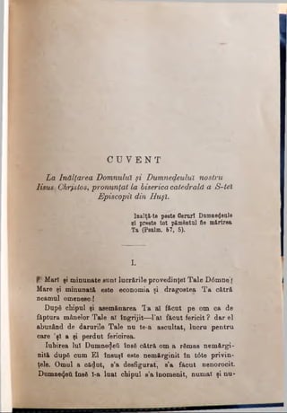 La Înălţarea Domnului şi Dumnedeulul nostru
lisust Chrjstos, pronunţat la bisericacatedrală a S-tel
Episcopii din Huşi.
lnalţă-te peste Geruri Dumnezeule
şi preste tot p&mentul fie mărirea
Ta (Psalm. 67, 5).
C U V E N T
I.
Mari şi minunate sunt lucrările provedinţel Tale D0mne‘f
Mare şi minunată este economia şi dragostea Ta cătră
neamul omenesc!
După chipul şi asemănarea Ta al făcut pe om ca de
făptura mânelor Tale al îngrijit—l’al făcut fericit ? dar el
abUzând de darurile Tale nu te-a ascultat, lucru pentrn
care ’şl a şi perdut fericirea.
Iubirea lui Dumnezeii însă cătră om a rămas nemărgi­
nită după cum El însuşi este nemărginit în t6te privin­
ţele. Omul a cădut, s’a desfigurat, s’a făcut nenorocit.
Dumnezeii însă l-a luat chipul s’a înomenit, numai şi nu­
 