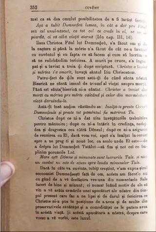 352 CUVÂNT
m ai ca să dea omului posibilitatea de a fi Iarăşi fericit
Aşa a Îubit Dumnezeii lumea, în cât a dat pre Fih /
sett cel unul-născut, ca tot cel ce crede în el, să nu se
piardă, ci sa aibă viaţa eterna (Ιόa ca-p. I ll, 16).
Iisus Christos, Filul luî Dumnezeii, s’a făcut om şi de
la naştere şi pănă la m6rte n’a făcut de cât ne·a învăţat
cu cuvântul şi cu fapta ce să facem şi cum să lucrăm ca
să ne redobândim fericirea. ..A m urit pe cruce, s’a îngro­
pat şi a înviat a treia φ dupe scriptură. Christos a înviat
şi mârtea s'a omorît, învaţă sântul Ιόη Chrieostom.
• Patru-(Jecî de dile sunt astă-φί de când sânta n<5stră
Biserică ne cântă imnul de trium f al vieţel asupra morţii.
Pănă erl sânta[biserică ni-a cântat. Christos a înviat din
mortl cu m6rtea pre m6rte călcând şi celor din mormânturl
viaţă dăruindu-le.
Aetă-dl ΐηβδ audim cântându-ae: lnalţă-te preste Ceruri
Dumnezeule şi preste tot pămentul fie mărirea Ta.
Christos după ce ni-a dat t0te învăţăturile trebuitore
pentru m ântuire; după ce ni-a întărit în credinţa, nedej-
dea şi dragostea cea cătră D ânsul; după ce ni-a asigurat
de reunirea cu El, dacă vom voi, apoi s’a înalţat la ceruri
spre a ne pregAti şi nouă loc, ca acolo ud de El este—de
a drâpta Iul Dumneiţeti Tatălui—să fim şi noi cel ce îm­
plinim poruncile Lui.
Mare eşt% D6mne şi minunate sunt lucrurile Tale. şi nici
un cuvânt nu este de ajuns sprelauda minunelor Tale.
Dacă în câte-va cuvinte, iubiţi creştini, v’am expus şirul
economiei Dumne^eeştl faţă de om, acăsta am fâcut’o nu
cu gând de a νδ desfăşura vre-una din nunaer6sele Sale
faceri de bine şi m inuni; ci numai luând motiv de ele sâ
vin a νδ arăta urinările unei apucături ale n<5stre din tim­
pul present care fac a ne lipsi şi de darul şi fericirea ce
Chrietoe ni-a pus în posiţiune de a avea şi de multe din
preeervativele sânătâţel şi a comodităţel ce le putem avea
în ac£stă viaţă. Şi acâetă apucătură a n<5stră, despre care
voeec a vă vorbi, este luxul.
 