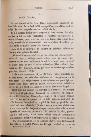 CuvtNT 3 5 3
II.
Iubiţi Creştini,
Io tot timpul şi în t<5te ţările societăţile omeneşti au
fost bântuite de acăstă b61ă molipsit6re, ruinătdre indivi­
zilor de t6te treptele sociale, adică de lux.
Şi nu numai Religiunea creştină a tost contra luxnlnl,
contra a tot ce este vătămător şi ruinător moraliceşte şi
materialiceşte, pentru orî-ce om din lume, dar chiar filo.
sofii, moraliştii şi economiştii 1‘att combătut dovedind pe
t<5te căile urmările triste ?le luxului.
Iată cum se exprimă un învSţat în privinţa rfilelor ce
decurg din pricina luxului.
„ Odinidră casele ndstre eraii de salcie, Iar dmenil noştri
erau de stejar; astă-ψϊ casele ndstre sunt de stejar, dar
-dmenil noştri sunt nuSwrtial de salcie, ci unii sunt cu totul
de paie, ceea ce este o trista schimbare (Mac culloch, loc
citat de Dl. MoiseN. Pacu, profesor, în conferinţa sa des­
pre lux, Galaţi 1893).
Acâsta ne dovedeşte că, cu cât luxul într’o societate va
fi mal mare, cu atât destrăbălarea şi corupţiunea va fi
mal mare; Iar religioşitatea şi moralitatea cn greii îşi vor
putea avea locul într’un popor, care va avea nefericita
s6rtă de a fi tărît de curentul acestui edrobitor flagel.
Deci mie nu numai ca servitor al altarului, nu numai
ca urmaş al părinţilor Bisericel lui Christos—în respân­
direa învăţăturilor Evangelice—dai şi ca cetăţăn român
îmi veţi da voe a spune, că cu toţii suntem molipsiţi de
b61a luxului, începând cu copilul din faşă şi pănă la băr­
batul cel mal vârstnic ! Şi dacă vocea mea este slabă spre
a νδ convinge în deajuns asupra nenorocitei ndstre sorte
morale şi materiale, provenită din pricina îuxnlul, permi­
teţi-tul, cel puţin, a ve pune înainte câte-vâ învăţăminte
scripturistice relativ la îndepărtarea cu totul a vieţel luxdse.
Nu vS mândriţi de loc în hainele vdstre, <|ico Eclesiastnl.
Iar Sântul Apostol Pavel, ne învaţă: Având cu ce sa ne
BUcfici Oitodoxl RomI n i. ^
 