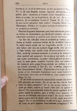 3 5 4 γ υ ε ί τ
hrănim şi cu 6e să ne îmbrăcăm să fim mulţumiţi (I Timot
VI, 8). Şi mal departe acelaşi Apostol a d r e e â n d u - s e
meilor, <}ice : Ademenea şi femeile să fi e împodobite cu mo
destie şi curăţie, nu;cu împletituri, fie de aur, fie cu măr­
găritare, fie cu vestminte luxâse (I Tim ot. II, 9). Voiţi a
da mai multă splendâre feţei vâstre ? întrebă S â n t u l loan
Chrlsostom. Gătiţi-o nu cu petre scumpe şi mărgăritore, ci
cu modestie şi onestitate.
■ .
Fericitul Augustin lămureşte prea bine adevărata podăbăi
ce trebue să caracteriseze pe adevăraţii creştin!, căci dice;
adevăratul ornament şi găteală sunt bunele moravuri.
Aşa dar din cele φββ reese că modestia şi curăţia, ones
titatea şi bunele moravuri trebue să fie modelul vieţuireî
în traiul nostru social, Iar nu în gAtealâ, modă, ţi în de­
sele baluri, căci cine să conduce d u i^ modă, cine petrece
o viaţă lux08&, cine umblă după jocuri şi petreceri de tot
felul, acela îşi ruinează sănătatea ş^averea şi îşi micşur&să
chiar meritul seft personal; ba ce este şi mal mult, că cele
mal multe neorândueli, supărări, sfezl şi gâlcevi în familii,
sunt, tn mare parte, urmările luxului; deci noi creştinii,
fiii renăscuţi prin graţia Dumntcţeâscă, nu trebue a avea
un obiceiti ca acăsta (I Cor. XI, 16), ci sirfim, după cum
4ice Dumne^eăscul Pavel: Neprihăniţi şi în tregl, fii nevi­
novaţi al Iul Dumnefeft înjmijlocul unul neam îndărătnic
şi înrăutăţit, întru, care sa strălucim ca nişte lumini în lume
- (Fibp. II, 15).
Şi aducăndu-mi aminte de nenorocitele urmări ale acestei
b<51e generale, mă întreb: De ce nu sm face lux în fapte
f bune, în fapte caritabile? De ce nu ne-am întrece în a
ajuta pe orfani, văduve şi <5menl iără nici un sprijin şi
ajutor? De ce nu întindem mâna de ajutor copilelor şi co­
piilor, lipsiţi de mijldce, spre a învăţa vre-o meserie, cu
care să se hranăscă mal uşor în viaţă ? De ce nu venim cu
micul nostru obol în ajutor celor ce n’afi unde sâ-şl plece
capul ? De ce nu contribuim cu câte-ceva spre construirea
de locale de şcoli spaţidse, bine luminate şi higienice ? De
 