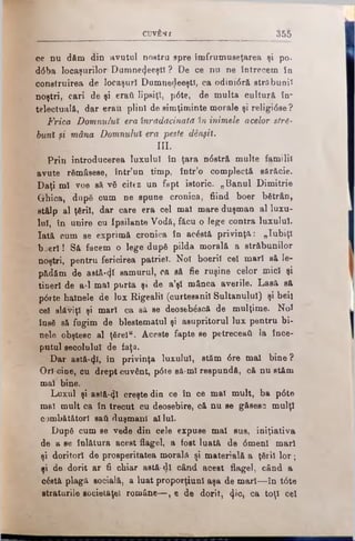cuvfcflf 355
ce nu dăm din avutul nostru spre îînfrumuseţarea şi po-
d<5ba locaşurilor Dumne^eeştl ? De ce nu ne întrecem în
construirea de locaşuri DumnedeeştI, ca odinidră străbunii
noştri, cari de şi eraţi lipsiţi, p6te, de multa cultură in­
telectuală, dar erau. plini de simţiminte morale şi religidse ?
Frica Domnului era înrădăcinata în inimele acelor stră­
buni şi mâna Domnului era peste dânşii.
III.
Prin introducerea luxului în ţara ndstră multe familii
avute rămăsese, într'un timp, într’o complectă sărăcie.
Daţi mî voe să vă citez un fapt istoric. „Banul Dimitrie
Grhica, după cum ne spune cronica, fiind boer bătrân,
stâlp al ţării, dar care era cel mal mare duşman al luxu­
lui, în unire cu Ipsilante Vodă, făcu o lege contra luxului.
Iată cum se exprimă cronica în acăstă privinţa: „Iubiţi
b je rl! Să facem o lege după pilda morală a străbunilor
noştri, pentru fericirea patriei. Noi boeriî cel mari să le­
pădăm de astă-ψί samurul, ca să fie ruşine celor mici şi
tineri de a-1 mal purta şi de a’şl mânca averile. Lasă să
pdrte hainele de lux Rigealiî (curtesanil Sultanului) şi beii
cel slăbiţi şi mari ca să se deosebăseă de mulţime. Noi
însă să fugim de blestematul şi asupritorul lux pentru bi­
nele obştesc al ţărei“. Aceste fapte se petreceaii la înce­
putul secolului de faţa.
Dar astă*4l, în privinţa luxului, stăm dre mal bine?
Orî-ciue, cu drept cuvânt, pdte să-ml respundă, că nu stăm
mal bine. '
Luxul şi asfă-φί creşte din ce în ce mal mult, ba pdte
mal mult ca în trecut cu deosebire, că nu se găsesc mulţi
oombătătorl sati duşmani al lui.
După cum se vede din cele expuse mal sus, iniţiativa
de a se înlătura acest flagel, a fost luată de dmenl mari
şi doritori de prosperitatea morală şi materială a ţării lo r;
şi de dorit ar fi chiar astă-dl când acest flagel, când a
căstâ plagă socială, a luat proporţiunl aşa de mari—în tdte
straturile societăţel române—, e de dorit, φο, ca toţi cel
 