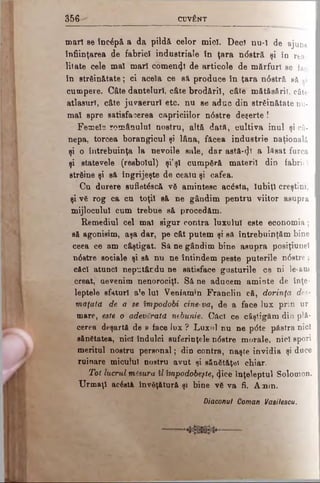 3 5 6 CUVÂNT
mari se încăpă a da pildă celor mici. Deci nu-1 de ajuns
înfiinţarea de fabrici industriale Sn ţara n<5stră şi în rea­
litate cele mal mari comenzi de articole de mărfuri se fac
în strfiin&tate; ci acela ce să produce în ţara n6stră să ;i
cumpere. Câte dantelurl, câte brodăril, câte mătfisăriî, câte
atlasurî, câte juvaerurl etc. nu se aduc din străinătate nu­
mai spre satisfacerea capriciilor n<5stre deşerte !
Femela românului nostru, altă dată, cultiva inul şi câ­
nepa, torcea borangicul şi lâna, făcea industrie naţională
şi o întrebuinţa la nevoile sale, dar astă-φ a lăsat furca
şi statevele (resbolul) şi’şl cumpără materii din fabric l
străine şi să îngrijeşte de cealu şi cafea.
Cu durere sufietăscă vă amintesc acăsta, Iubiţi creştini,
şi vă rog ca cu toţii să ne gândim pentru viitor asupra
mijlocului cum trebue să procedăm.
Remediul cel mal sigur contra luxului este economia;
să agonisim, aşa dar, pe cât putem şi să întrebuinţăm bine
ceea ce am câştigat. Să ne gândim bine asupra posiţiunel
n6stre sociale şi să nu ne întindem peste puterile n6stre .
căci atunci neputându ne satisface gusturile ce ni le*am
creat, aevenim nenorociţi. Să ne aducem aminte de înţe­
leptele sfaturi a*e Iul Veoiamm Franclin că, dorinţa des-
maţatd de a se împodobi cine-vay de a face lux prin ur
mare, este o adevărată nebunie. Cilcî ce câştigăm din plă­
cerea deşartă de a face lux ? Luxul nu ne p<5te păstra nici
sănătatea, nici îndulci suferinţele n<5stre morale, nici spori
meritul nostru personal; din contra, naşte invidia şi duce
ruinare micului nostru avut şi sănătăţet chiar.
Tot lucrul măsura îl împodobeşte, ^iee înţeleptul Solomon.
Urmaţi acăstâ învăţătură şi bine vă va fi. Amin.
Diaconul Coman Vasilescu.
 
