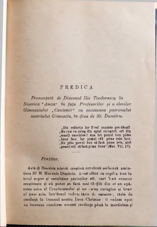 P R E D I C A
Pronunţată de Diaconul Ilie Teodorescu în
Biserica uAmza" în faţa Profesorilor şi a elevilor
Gimnaziului. „Cantemiru cu ocasiunea patronului
numitului. Gimnaziu, în $iua de Sf. Dumitru.
„Din rodnrile lor fl vel cnn0ete pre dânşii-
„Nn com-va culeg din spini etru juri, ori din
„soaeţl smochine? Aşa tot pomnl ban p6me
„bane face, Iar pomnl rfitt p6me rele face.
„Nn p6te pownl bun să faci pome rele, niol
„pomul Γόϋ 8ăfaoăp6me bune1·(Mat. Vil, 17).
Fraţilor,
Âetă-φ Biserica ndstră creştina ortodoxă serbează amin­
tirea Sf. M. Mucenic Dimitrie. Acest sfănt ca copil a iost în
totul supus şi ascultător părinţilor sfii, cari 'l-ati crescut
creştineşte şi ati putut să facă mal tâx^iâ din el un apă­
rător zelos al Creştinismului şi un ostaş curagios şi brav
al ţerel sale. Intr’ensul vedem tărie de cara c te ·tă rie de
credinţă în' Domnul nostru Iisus Christos ; îl vedem apoi
ca lucrează comform acestei credinţe pănă la martirism şi
 