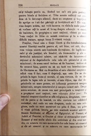 3 5 8 PREDîcA
că’şl Iubeşte patria aa, făcând tot ce’l stă prin putinţă,
pentru binele şi fericirea eî. T6te aceste calităţi cui ere.
dem că le datoreşte sfântul, dacă nu creşterel şi îngrijire!
de apr6pe ce i-aft dat părinţii şi înv€t&toril s6l ? Ε ύ con­
vine despre βοέβΐβ, mă νοίύ încerca cu slabele mele puter!
să vorbesc a<Jl în acest sf. locaş despre educaţie ca causă
de înaintare, de prppăşire a unei naţiuni, obiect pe care
'l-am crezut de folos cu acâstă ocasiune şi în a căruia
dificilă tratare, aştept buna D-v6stră voinţă.
Fraţilor, Omul este o fiinţă liberă şi din întrebuinţarea
acestei libertăţi resultă pentru el, ori bine, ori τδύ, dupfi
cum voinţa n6stră este luminată de raţiune, de legile mo­
ralei şi ale justiţiei, ale binelui, ale frumosului şi ale a-
devgrulul mântuirel n<5stre, ori rătăcită de întunerecul
raţiunel şi de deprinderile cele rele ale picatului şi ale
minciunel; de aceea omul trebue să fie luminat, trebue să
fie crescut bine, pentru ca să nu facă rea întrebuinţare
de libertatea sa. Mal cu deosebire el este obiectul creştere!,
adică cum îl faci, cum îl deprint}!, aşa este. Pe se de­
prinde la fapte bune şi morale, el este virtuos, de se de­
prinde la fapte rele şi imorale, el este viţios, aşa dar de­
prinderile ati mare putere, aâ influenţă puternică asupra
minţel sale, asupra caracterului şi asupra inimel sale. D rept
aceea socotesc, că causa cea mal principală a creşterel şi
a propăşire! unei naţiuni, este educaţia fiilor ţărel. Pe
temeiul creşterel tinerilor se află religiunea, dreptatea, amo­
rul de patrie şi de lumină, cu alte cuvinte tot edificiul
societăţel, căci unde nu este dreptate, unde nu este reli-
giune, unde nu sunt moravuri nu p<5te fi Stat, nu p<5te
fi viaţă politică, letoriaj^e este martoră acestui adevSr.
Statele Babiloniei, al ^Syriel, al Egiptului, al Persiel, al
Judeil, al Feniciel, al Greciei şi chiar al strămoşilor noştri
Romani şi mal multe altele din anticitate şi din evul me­
diu, cu măsura cu care moravurile lor cele bune aii crescut
şi ele aO crescut, şi cu măsura cu care moravurile lor
 
