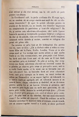 PR E D IC A 359
g’aA stricat şi ele s’ad stricat, aşa în cât unele aA perit
pentru tot-dăuna.
In Oocidentul cult, în ţările civilisate din E iropa apoi,
cu ce credem că s& ocupfl statele mal mult de cât cu edu­
carea tineretului ? Şi apoi în acăstă educaţie pentru ca
statele sâ fie fericite, nu se iusufl.i 6re tinerilor împreună,
cu simţimintele de patriotism şi lumiaile religiunel ? Ba
da, şi acăsta este adevărata educaţiune, căci unde lipsesc
luminele morale şi învăţăturile necesare vieţel şi o religiune
de dar şi de adevăr, cum este Creştinismul, acolo neapărat
urmează relele morale şi sociale, urmăză să culegem din
pomi răi p6me răle.
La acestea se p<5‘e însă să fiA întâmpinat din partea
cui-va, care ar <Jice : „Că a cheltuit atâta şi atâta cu creş­
terea fiilor săi la Paris, Berlin, Londra, Viena şi în alte
oraşe mari şi Ί-a învăţat mal multe ştiiate şi mal multe
limbi şi cu t6te acestea nimic, saA prea puţin s’aA folosit,
ba încă uni! s’afl făcut mal răi de cum ar fi tost dacă
nu umblaA prin st ăinătate“. Se p6te şi acăittţ dar cieş-
terea cea bună adevărata educaţie nu consistă numai de
a plimba pe cine-va prin oraşe şi prin şc6e m an, saA în
a vorbi limbi multe, oi în acest cas se întreabă cari aA
fost educatorii lor, se întreabă dacă aA avut educatori
bani, cari prin exemple sa Ie arate, oa omul trebue să
adore pe Dumne^tA. sA se supue legilor, să iubească cu
o iubire reală pe apr<Spele săA să iubească munca şi sft
urască lenea, risipa, trândăvia şi desfrâul, să se devoteze
pentru patria lor şi să lucreze virtutea şi pietatea, căci
în ăţăturâ prin fapte este cu mult mal puternică, de cât
aceia prin vorbe. Seneca în acăstă privinţă (Jice: „ Co este
lung drumul prin precepte, este scurt fi eficace prin exem­
ple*. Se p6te însă să fifk întrebat, dar cari sunt educatorii
noştri ? La acăsta eA răspund: Omul de ordinar ca să fie
folositor societăţel în mijlocul căria el trăieşte, are să treacă,
are să urmeze regulat cursul a 4 şcoli, al căror profesori
 