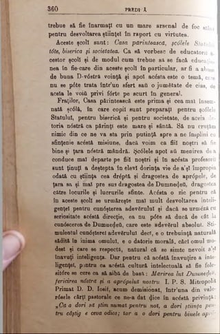 m predic*
trebue să fie înarmaţi cu un mare arsenal de foc stânt I
pentru desvoltarea ştiinţei în raport cu virtutea.
Aceste şcoli sunt: Casa părintească, şc6lele Statului
lâte, biserica şi societatea. Ca să vorbesc de educatorii a-
oestor şcoli şi de modul cum trebue sa se facă educaţiu.
nea în fie-care din aceste şcoli în particular, ar fi a abusa
de buna D-v6stră voinţă şi apoi acesta este o temă, care
nu se p6te trata într’un sfert sail o ju m ătate de cias, de I
acela le voiţi privi ftfrte pe scurt în genera).
Fraţilor, Casa părintească este prima şi cea mal însem­
nată şc61ă, în care copil sunt preparaţi pentru şc61ele
Statului, pentru biserică şi pentru societate, de aceia da· I
toria n<5etră ca părinţi este mare şi sântă. Să nu cruţăm I
nimic din ce ne va sta prin putinţă spre a ne împlini cu I
sfinţenie acăstă misiune, dacă voim ca fiii noştri să fie
bine şi ţara ndstră mândră. Şc61ele apoi aâ menirea de a
conduce mal departe pe fiii noştri şi în acesta profesorii I
sunt ţinuţi a deştepta în elevi dorinţa vie de a’şl împropia
odată cu ştiinţa cea (h^ptă şi dragostea de apr<5pele, de
ţara sa şi mal pre sus dragostea de Dumnezeii, dragostea
către locurile şi lucrurile sânte. Acesta o zic pentru că
în aceste şcoli se urmăreşte mal mult desvoltarea inteli­
genţei pentru cuniSşterea adevărului şi dacă se urm£ză cu
seriositate acăstă direcţie, ea nu p0te să ducă de cât la
cun0scerea de Dumnedeti, care este axlevSrul absolut. Sti­
mulentul cun6şterel adevărului deci, e o trebuinţă naturală
sădită în inima omului, e o datorie morală, căci omul
dest şi care se respectă, natural că se simte nevoit a’şl
înavuţi inteligenţa. Dar pentru că acostă înavuţire a inte­
ligenţei, pentru ca acăstă cultură intelectuală să fie folo-
sit<5re se cere ca să aibă de basă: Mărirea Iul DumnefeÎh
fericirea n6stră ţi a aprăpeluî nostru I. P. S. Mitropolit
Primat D. D. Iosif, 'acum demisionat, într’una din valo­
n e le cărţi pastorale ce ne-a dat (Jice în ac£stă privinţă:
„Că a dori să ştim numai pentru noi, a dori ştiinţa pen­
tru câştig e ceva odios; Iar a o dori pentru binele αρτό-
 
