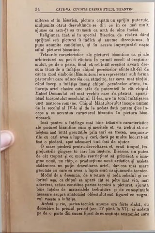 34 CÂTE VA CUVINTE DESPRE STILUL BIZANTIN
miterea el în biserică, pictura capătă un sprijin puternic,
mulţumită cărui desvoltându-se din ce în ce mal mult,
ajunse ca astă-dl să trăiască ca artă de sine însăşi.
Religiunea însă şi îu special Biserica de răsărit dând
sprijinul ββύ picture! îl indică şi anume direcţiunea, ÎI
pune anumite condiţiunl, şi în aceste împrejurări naşte
stilul picturel bizantine.
Trăsurile caracteristice ale picturel bizantine ca şi ale
arhitectural nu pot fi căutate în primii secoll al creştinis­
mului, pe de o parte, fiind că cel întăi creştini aveaţi <5re-
cum t£mă de a înfăţişa chipul pers6nelor sfinte alt-fel de
cât în mod simbolic (Mântuitorul erarepresentat sub forma
păstorului care aduce <5ia cea rătăcită), Iar ceva mai târdiii,
când încep a înfăţişa însuşi chipul pers<5nelor sfinte, in­
fluenţa artei clasice este atât de puternică în cât chipul
Malcel Domnului cel mal vechiu care s’a păstrat, aparţi­
nând începutului secolului al II-lea, are în totul înfăţişarea
unei matrone romane. Chipul Mântuitorului începe numai
de la secolul al IV-le şi de la acostă dată putem t^ice în­
cepe a se accentua caracterul bizantin în pictura bise­
ricească.
Insă pentru a înţelege mal bine trăsurile caracteristice
ale picturel bizantine cum şi meritele el, va trebui să cu-
n0ştem mal întăi greutăţile prin cari ea trecea, neajunsu­
rile cu cari avea a lupta, şi cari, dacă pe multe locuri 1-ati
fost o piedecă, apoi adese*orl l-atl fost de ajutor.
O mare piedecă pentru desvoltarea eî, eraţi timpul, îm­
prejurările gingaşe în cari lua naştere. Biserica nu putea
de cât treptat şi cu multe restricţiunl să primâscă o ima­
gine nouă, un chip, o producţiune nouă artistică şi acesta
zădărnicea nu puţin desvoltarea artei, dar cea mal mare
greutate cu care ea avea a lupta eraţi neajunsurile tecnice.
Modul de a desemna, de a retuşa şi reda relieful şi co­
loritul aşa, ca chipul să apară cât se p<5te mal viti, mal
adevărat, acăsta constitue partea tecnică a picturel, ajutată
bine înţeles de materialele trebuit6re şi de cunoştinţele
necesare asupra anatomiei obiectului sail figure! ce zugra­
vul voeşte a înfăţişa.
Acăstă pr rte, partea tecnică annme era f<5rte slabă, cu
deosebire în primul perind (sec. IV pănă la VI), şi acesta
pe de o parte din cauea lipsei de cunoştinţa anatomiei oare
 