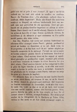PREDICA 361
peluV este tot ce p6te fi mai frumosu. Şi apoi o aet-fel de
cultură nu va veni nici odată în conflict cn credinţa.
Bacpn de Verulam dice: „Că adevărata cultură duce la
credinţă, sfiala depărtăză". Mulţi alţi filosofi din anticitate
susţin şi cu dreptnl, că cultura intelectuală fără cea mo­
rală este mal pericul<5să de cât ignoranţa. Deci aci pro­
fesorii ati să predea tinerilor împreună cu ştiinţa şi mora­
litatea. Dacă tinerii vor fi ast-fel educaţi, Biserica la rându-I
va putea să facă din el nişte demne modele de virtute, de
moralitate şi de sfinţenie şi apoi societatea va fi o şc0lă
model pentru alte state vecine.
Aşa dar, Fraţilor, toţi aceia cari suntem însărcinaţi cu
educarea fiilor scumpei n0stre P atrii: părinţi, profesori şi
preoţi să lucrăm cu demnitate şi cu zel, dacă voim ca
să progresăm şi să fim încă mult de aci ’nainte stăpâni pe
bunurile moştenite de Ia strămoşi. Ou toţii ou mic şi mare
să lucrăm armonic pentru binele şi înaintarea bisericel şi
a ţărel nrfstre. Când suntem tineri să fim supuşi şi ascul­
tători părinţilor şi profesorilor noştri, căutând prin silinţă
şi activitate continuă să tormăm în viitor bucuria lor şi a
ţărel n6stre. Când suntem bătrâni să fim cumpătaţi în t6te
şi plini de fapte virtudse şi morale, ca să aibă mal micii
noştri ce învăţa în şc0la cea mare a societăţel. Acestea le
zic gândindu-mă la' scumpa n0stră Patrie, care are ud scop
de ajuns şi o datorie de împlinit.
Cu sfinţenie deci, să ne împlinim cea mal înaltă datorie
ce avem cătră dânna, să’l creştem fii aşa, ca să fie demni
de dânsa, demni de glorioşii noştri străbuni. Să’I luminăm
cu lumina cunoştinţei de Dumnezeii, ca să ştie cine sunt,
de unde vin, unde se duc şi ce aii să tacă, căci numai
cine este asfciel luminat, numai cine lucrăză pentru bine,
pentru datoria sa, p0te să fie bun creştin şi bun fio al
mamei n6stre a tuturor, scumpa Românie. Noi strănepoţii
eroilor de la Călugarenl, de la Racbova şi Valea Albă,
trebue sa fim acela ce au fost odată strămoşii noştri, a-
 
