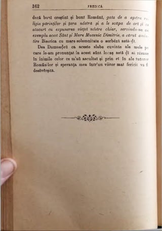 3 6 2 PREDICA
decft bunî creştini şi bunî Români, gata de a apăra re­
ligia părinţilor şi ţara ndstră şi a le scăpa de ori μ ce
atacuri cu expunerea*- vieţeî n6stre chiar, servindu ne ca
exemplu acest Sânt şi Mare Mucenic Dimitrie, a cărui amin­
tire Biserica cu mare solemnitate o serb£z& astă-dî.
Dea Dumnezeii ca aceste slabe cuvinte ale mele pe
care le-am pronunţat în acest sânt locaş astă-di să răsune
tn inimile celor ce m’atl ascultat şi prin el în ale tuturor
Românilor şi speranţa mea într’un viitor mal fericit va fi
desăvârşită.
 
