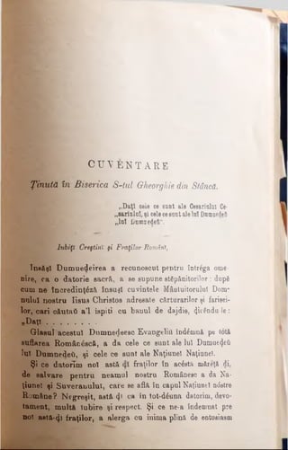 C U V E N T A R E
Ţinută în Biserica S-tul Gheorghie din Stâncă.
„Daţi oele ce sunt ale Cesariuhl Ce·
„sariului, şi celecesunt aleIul Dumnedeii
„Iul l)nmiiedeft“.
Iubiţi Creştini şi Fraţilor Români,
însăşi Dumuedeirea a recunoscut pentru întrâga ome­
nire, ca o datorie sacră, a se supune sfâpănitorilor; după
cum ne încredinţ£z& însuşi cuvintele Mâotuitorulul Dom­
nului nostru Iisus Christos adresate cărturarilor şi farisei­
lor, cari c&utati a'l ispiti cu hanul de dajdie, 4^§ndu-le:
„Daţi ....................
Glasul acestui Dumnedeesc Evangeliii înd£mnă pe totă
suflarea Român£scâ, a da cele ce sunt ale Iul Dumoe<}eii
lui Dumnedeâ, şi cele ce sunt ale Naţiune! Naţiunel.
Şi ce datorlm noi astă fraţilor în acâsţft niăreţă di,
de salvare pentru neamul nostru Românesc a da Na­
ţiunel şi Suveranului, care se aflâ în capul Naţiunel ndstre
Române? Negreşit, astă φ ea în tot-d£una datorim, devo­
tament, mult& Iubire şi respect. Şi ce ne-a îndemnat pre
no! asta-φ fraţilor, a alerga cu inima plină de entusiasm
 