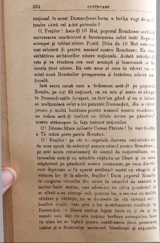 3 6 4 CUVÂNTARE
naţional, în acest Dumne<Jeesc locaş, a înălţa rugî de mu]. I
ţemire cătră cel a-tot puternic ?
0 , Fraţilor ! Astâ-<}î 10 Mal, poporul Românesc serbăzâ I
aniversarea neatârnare! şi încoronarea celuî îutăî Rege a l I
scumpei şi Iubitei n<5stre Patrii. ţ)iăa de 10 Mal este c e a I
mal salutară <Ji pentru neamul nostru Românesc. Ea este I
sărbăt<5rea sărbătorilor n<5stre naţionale. Acăstă mărăţă <ji I
este şi va rămânea cea mal scumpă şi însemnată zi în I
istoria ţărel ndstre. Ea este acea jsi care în văcurl va a· I
minţi nouă Românilor prosperarea şi întărirea n6stră na-1
ţională.
Iată sacra causă care a îndemnat astă-dl pe poporul I
Român, pe toţ! fiii naţiunel, ca cu mic şi mare să alerge I
în Dumne^eştile locaşuri, ca într’un gând şi cu o inimă I
se mulţumăscă celui a-tot puternic Dumnedeti, din a cărui I
pronie şi multă bunătate pentru neamul nostru românesc I
ne vedem astă-^1 înalţaţl cu falnic nume pe pământu*1
nostru strămoşesc în faţa tuturor naţiunilor.
O ! D6mne Sfinte milostiv Ceresc Părinte ! In veci înalţă I
a Ta mână peste patria Română.
O î Fraţilor! pe cât ne cuprinde durerea amintindu-n
de acea epocă de suferinţă pentru nămul nostru Românesc,
pe(atât acum entusiasmaţl de simţul de naţionalitate, ne
înveselim astă-φί cu mândrie vă^ându-ne liberi şi de sine
stăpânitorl pe pământul nostru srâmoşesc, pe care din νέ-
curl depărtate ui l’a aparat străbunii noştri cu sângele şi
virtutea lor. Şi în adevăr, fraţilor ! Dacă poporul Român
în curgerea văcurilor din urmă în nămolul de atacuri a
multor limbi străine, cari adese-orl ne călca pământul şi
se sileaţi a ne contopi sub puterea lor, a resiatat cu multă
răbdare şi bărbăţie, nu se datoreşte de cât virtuţel stră­
bunilor noştri, care prin a lor ntstrăm utată credinţă în
r Dumnezeii, se ţineaţi strânşi legaţi între el, şi de şi io
număr mic, faţa cu alte naţiuni barbare cotropit6re, înse
ca nişte lei se luptaii pentru neatârnarea ţărel, păstrarea
limbel şi a frum0selor moravuri bisericeşti şi naţionale·
 