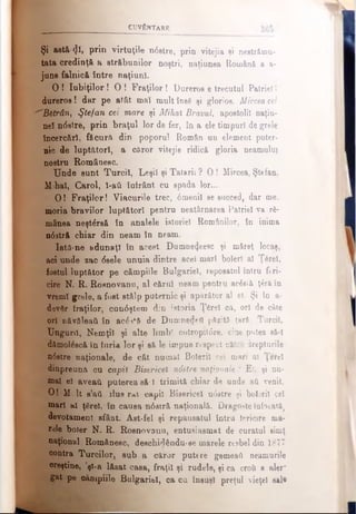 CUVÂNTARE
Şi astă <Jl, Prin virtuţile n6stre, prin vitejia şi nestrămu­
tata credinţă a străbunilor noştri, naţiunea Română a a-
juns falnică între naţiuni.
O ! Iubiţilor ! O ! Fraţilor ! Dureros e trecutul Patriei »
dureros! dar pe atât mai mult însă şi glorios. Mirceacel
^Bătrân, Ştefan cei mare şi Mihal Bravul, apostoli! naţiu­
ne! ndstre, prin braţul lor de fer, în a ele timpuri de grele
încercări, făcură din poporul Român un element puter­
nic de luptători, a căror vitejie ridică gloria neamului
nostril Românesc.
Unde sunt Turcii, Leşiî şi Tatarii ? O ! Mircea, Ştefan,
Mhal, Carol, l-aii înfrânt cu spada lor...
0 ! Fraţilor! Viacurile trec, 6meni! se succed, dar me.
moria bravilor luptător! pentru neatârnarea Patrie! va ră­
mânea neştârsă în analele istoriei Românilor, în inima
n0stră chiar din neam în neam.
Iatâ-ne adunaţi în acest Dumne4eesc şi măreţ locaş,
aci unde zac 6sele unuia dintre acel mari boieri al Ţârei,
fostul luptător pe câmpiile Bulgariei, reposatul întru ftri-
cire N. R. Rosnovanu, al cărui neam pentru ac&îă ţ^rft in
vremi grele, a fost stâlp puternic şi apărător al el. Şi în a-
devSr fraţilor, cnn0ştem din istoria Ţfirel că, ori de câte
ori năvăleaţi în ac6-»*ă de Dumnedeti păzită ţară Turcii,
Ungurii, Nemţii şi alte limbi cotropit6re, cine putea să-I
dâmolăscă în furia lor şi să le impue respect cătră drepturile
n6stre naţionale, de cât numai Boierii cei mari ai Ţerel
dinpreuna cu capii Bisericeî n6stre naţionale ? Ei, şi nu­
mai ei aveaţi puterea să-1 trimită chiar de unde ati venit.
O! Mi.lt s’ati ilue rat capii Bisericeî n<5stre şi boierii cel
mari ni ţ£rel, în causa n0stră naţională. Dragoste înfocată^
devotament sfânt. Ast-fel şi repausatul întru fericire ma­
rele boier N. R. Rosnovanu, entueiasmat de curatul simţ
naţional Românesc, deschidându*se marele resbel din 1877
contra Turcilor, sub a căror putere gemeaft neamurile
creştine, ’şi-a lăsat casa, fraţii şi rudele, şi ca eroii a aler"
gat pe oânipiile Bulgariei, ca cu însuşi preţul vieţel sal·
 