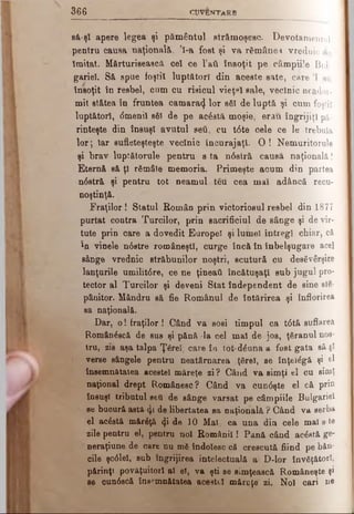 3 6 6 CU VENTARB
să-şl apere legea şi pământul strămoşesc. Devotamentul
pentru causa naţională, ’l-a fost şi va rămânea vrednic de
Imitat. Mărturisească cel ce l’att însoţit pe câmpiile Bul­
gariei. Să spue foştii luptători din aceste sate, care Ί aii
însoţit în resbel, cum cu risicul vieţel sale, vecinie neador­
mit stătea în fruntea camara^ lor βδΐ de luptă şi cum foştii
luptători, <5meniî săi de pe acâstă moşie, erau îngrijiţi pă­
rinteşte din însuşi avutul seti, cu t6te cele ce le trebuia
lor; Iar sufleteşteşte veclnic încurajaţi. 0 ! Nemuritorule
şi brav luptătorule pentru s ta n6stră causă naţională!
Eternă să ţi rSmâle memoria. Primeşte acum din partea
n0etră şi pentru tot neam ul.teu cea mai adâncă recu­
noştinţă.
Fraţilor! Statul Român prin victoriosul resbel din 1877
purtat contra Turcilor, prin sacrificiul de sânge şi de vir­
tute prin care a dovedit Europei şi lumel întregi chiar, că
în vinele ndstre româneşti, curge încă în înbelşugare acel
sânge vrednic străbunilor noştri, scutură cn desăvârşire
lanţurile umilitdre, ce ne ţineaţi încătuşaţi sub jugul pro­
tector al Turcilor şi deveni Stat independent de sine ste·
pânitor. Mândru să fie Românul de întărirea şi înflorirea
sa naţională.
Dar, o! fraţilor! Când va sosi timpul ca t6tă suflarea
Romândscă de sus şi pănă 'la cel mal de jos, ţăranul nos­
tru, zis aşa talpa Ţărel, care îa tot-dăuna a fost gata să si
verse sângele pentru neatârnarea ţărel, se înţeiăgă şi el
însemnătatea acestei măreţe zi? Când va simţi el cu simţ
naţional drept Românesc? Când va cun0şte el că prin
însuşi tributul seti de sânge varsat pe câmpiile Bulgariei
se bucură astA-φ de libertatea sa naţională ? Când va serba
el acăstă mărăţă φ de 10 Mal, ca una din cele mal s-te
zile pentru el, pentru noi Românii! Pană când acăstă ge-
neraţiune de care nu m6 îndoiesc că crescută fiind pe băn­
cile şcdlel, sub îngrijirea intelectuală a D-lor învăţători,
părinţt povăţuitorl al eî, va şti ee simţească Româneşte şi
se cundscă însemnătatea aceattl măreţe zi. Noi oari ne
 