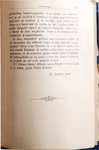 CUMβ NTARE
pretindem lumina poporului să ne sforţăm ale n0etie pu­
teri şi^ â ne 8Î^m a înrădăcina în inima poporului simţul
naţional, să cun6scă şi să înţelâgâ, când Iubitul nostru
''Rege s'a încoronat cu cor<5na de oţel, Cor0na regală, în
urma sângelui vărsat pe câmpiile Bulgariei. Ţara ntatră
e liberă de sine st6pânit6re, liberă a se desvolta iotelec-
tualminte şi materialminte.
In fine, terminând modesta mea cuvântare fraţilor, să
ne înveselim din adâncul inimel cu simţ naţional, şi mul
ţumind Celuî a-tot Puternic de a sa îngrijire pentru Pa­
tria n0stră Română, să serbăm acâstă sântă zi, ca o zi de
mântuire, zi de reînviere pentru nimul nostru Românesc.
Şi îndreptându-ne cu inima la ceriu din adâncul sufletului
si rugăm pe cel a-tot puternic picând:
O ! D6mne Sânte! Milostiv ceresc Părinte ! In veci înalţă
a ta mână, peste Patria Română.
Gh. Luceam) preot.
 