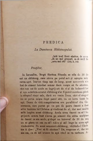 P R E D I C A
La Dumineca Slăbănogului.
„Iată, te-al făcut sănătos, de aoum
„să nu mal greşeşti, oa să nn-ţl fie
„ceva mal r611“ (Ιόη, 5,14).
Fraţilor,
In Ierusalim, lângă fântâna Bitesda se afla de 38 de
ani un slăbănog, care zăcea pe patul şeii şi aştepta m iş­
carea apel. Intr’un timp aşa de lung, acest nenorocit n’a
fo|t de nimeni întrebat măcar dacă voeşte să fie sănătos,
căci toţi cel de acolo se îngrijeaţi de el şi de b o ln a v ii lor
şi aşa suferinţa acestui slăbănog s’ar fi putut continua până
la slerşitul vieţel sale, dacă nu venia Iisus, căci el singur
nu se putea mişca după patul săti, ca să intre întâi în
apă. Demn de t6tă compătimirea era paraliticul din Ca­
pernaum, care purtat pe un pat de patru 0menl a fost
adus înaintea lui Christos şi vindecat de el, dar mal m u ltă
milă inspira acest slăbănog. Acela avea <5menl ca sâ’i în-
grijască, acesta însă n’avea pe nimeni din atâta m u lţim e
de 0menl ce era acolo, şi după un interval de 38 de ani
nu se găsea un om ca să’l ridice şi să’l bage în acea ap&
vindecăt6re. Pe acest nenorocit slăbănog, vădendu-1 Chris­
tos îl <Jiee: „Vrei să fii sănătos? Da, respunse el, d a r nu
am om, ca eă mă arunce în apă când se va turbura. A-
 