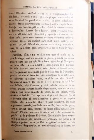 P ftlb lC A LA DtJM. s l Ac An o g u l u !
tuncl Christos, văaând starea lu! şi compătimindu-1 l-a
vindecat, îertându-1 întăi păcatele şi apoi poruncindu-1 eă
se ecdle să’şl Ia patul şi să umble. In urma îndeplinire!
acestei fapte extraordinare suntem ţinuţi a cugeta la su­
ferinţa cea îndelungată a bolnavului şi la puterea cea mare
a doctorului. Aceste dorδ lucruri, adică greutatea b61el,
care arată mărimea păcatului şi uşurinţa cu care se vin­
decă b61a, care arata Iertarea de păcat, vor forma subiectul
predicel mele, un subiect care oferă multă materie, dar
nu mal puţină dificultate, pentru care vă rog încă de a.
cum, ca la acăstă grea încercare să am şi buna D-vdstră
voinţă.
Fraţilor, Nimic nu se face mal uşor şi nimic nu se
pdte înţelege mal cu anevoie ca păcatul şi acâsta este cauea
pentru care noi dmenil fdrte lesne păcătuim şi fdrte greii
ne îndreptăm. Viaţa n0stră e încongiurată de o mulţime
de rele, dar cel mal mare este păcatul şi tocmai acela,
care îngreuiază mal mult posiţia ndstră faţă de Dumne4ei)
pentru că din el isvorăsc t6te nemulţumirile şi suferinţele
ce îndurăm în acăstă lume, ca şi în cea-1 altă. Păcatul!
Ce cuveat amar! De nu ar fi fost păcatul nu ar fi fost
nici bdlele, nici fdmetea şi nici osânda veclnică. Şi ca
probă putem cerceta istoria vieţel umane, care ne va arăta
cum a fost omul înainte de păcat. El era liniştit, vesel,
sănătos şi fericit. Tot aşa este el şi după cădere? Nu, el
a devenit trist şi nemulţumirea şi greutatea ati coprins
sufletul său. Viaţa lui chiar, îl pare nesuferită. De unde
a provenit certele, insultele, omorurile, dacă nu din pecat,
ca*e a stricat firea ndstră, ce fusese zidită bună de Dum­
nezeu ? Păcatul necontenit este urmărit de mustrarea cu­
getului- şi de pedăpsa D-cJeăacă. Mulţumirile lumel aceştia,
nu’l pot scăpa de suferinţele provenite din păcat şi ca
exemplu putem avea pe Cain ucigătorul de frate, pe luda
vânzătorul Stăpânului, pe avutul oe suferea în flăcări; carţ
?lMrioa Ortodoxa KooUal 6.
 