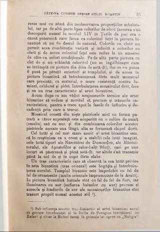 CÂTE*VA CUVfNTB DESPRE STÎlUL BIZANTIN 3 5
reese maî cu s<5mă din neobservarea proporţiilor scheletu­
lui, îar pe de alt& parte lipsa colorilor de oleiO (acestea s’ail
descoperit numaî în secolul XIV în Ţerile de jos) era o
causâ puternică care făcea ca coloritul feţei în pictura bi­
zantină să nu fie destul de natural. Colorile cu cleift nu
permit acea combinaţie variată şi infinită a colorilor cu
οΐθΐύ şi de aceea coloritul feţei este redus la un amestec
de câte-va colori condiţionale. Pe de altă parte pictura cu
clei de şi nu schimbă coloritul (nu se îngălbineşte cum
se întâmplă cu pictura din diua de astă ψ), dar ea nu putea
fi pusă pe pereţii exteriori al templului, şi de aceea în
pictura bizantină să întrebuinţează f<5rte mult mozaicul
care presintă, ca material, o mare resislenţă contra lu-
minel, căldurel şi pltfel. întrebuinţarea mozaicului deci, face
şi ea un tras caracteristic al artei bizantine.
Acum dupe ce am vădut neajunsurile tecnice ale artei
bizantine să vedem şi meritul el, precum şi trăsurile ca­
racteristice, pentru a trece apoi la fasele de înflorire şi de­
cadenţă prin care a trecut.
Mosaicul constă din nişte pietricele mici cu forma pa-
trată a căror suprafaţă este acoperită cu o col0re de zmalţ
(emaliu) sail cu aur, şi din combinarea colorilor acestor
pietricele aşezate una lângă alta se formează chipul dorit.
Cel întăi şi cel mal mare merit al artei bizantine este,
că în creştinism ea a creat şi a stabilit cele întăi imagini,
cele întăi tipuri ale Nâscet6reî de Dumnedeu, ale Mântui­
torului, ale Apostolilor şi celor-l-alţl Sfinţi, cari pe une
locuri să păetrează şi pănă astă-^1, Iar altele s’ati transmis
pănă la noi de şi în copil f6rte slabe.
Un tras caracteristic care să observă la cea întăi privire
în arta bizantină (tras oriental) este bogăţia şi întrebuin­
ţarea aurului. Templul bizantin este împodobit cu fel de
fel de ornamente (multe orientale împrumutate de la Arabi).
In pictura bizantină hainele sînt cu fel de fel de flori, iar
iluminarea cu aur (suflarea hainelor cu aur) precum şi
aureola şi fondurile de aur ale mozaicurilor bizantine sînt
trasuri proprii numai acestui stil ]).
l) Sub influenţa acestui tras distinctiv al artei bizantine aurul
să găseşte întrebuinţat şi în Italia de Perugino învăţătorul Iul
Rafael şi chiar la Rafael însuşi în primele Iul opere ca „Religia",
 