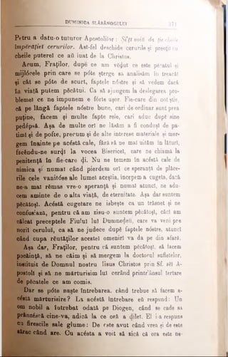 d u m in ic a s l ă b ă n o g u l u i 371
Petru a datu-o tuturor Apostolilor : Şi’ţl voiti da ţiecheile
împărăţiei cerurilor. Ast-fel deschide cerurile şi preoţii cu
cheile putere! ce aii luat de la Christos.
Acum, Fraţilor, dupe ce am vă<Jut ce este păcatul şi
mijl6cele prin care se p<5te şterge să analiaăm în treacăt
şi cât se p0te de scurt, faptele n03tre şi să vedem dacă
în viaţă putem păcătui. Ca să ajungem la deslegarea pro­
blemei ce ne impunem e forte uşor. Fie-care din noi ştie,
că pe lângă faptele n<5stre bune, cari de ordinar sunt prea
puţine, facem şi multe fapte rele, cari aduc dupg sine
pedăpsă. Aşa de multe ori ne lăsăm a fi conduşi de pa­
timi şi de pofte, precum şi de alte interese materiale şi mer­
gem înainte pe acăstă cale, fără eă ne mal uităm în lături,
fâeăndu-ne sur<}î la vocea Bisericel, care ne chiamă la
penitenţă în fie-care <Ji. Nu ne temem în acăstă cale de
nimica şr numai când pierdem ori ce speranţă de plăce­
rile cele vanitdse ale lumei aceştia, începem a cugeta, dacă
ne-a mal rămas vre-o aperanţă şi numai atunci, ne adu­
cem aminte de o altă viaţă, de eternitate. Aşa dar santem
păcătoşi. Acăstă cugetare ne isbeşte ca un trăsnet şi ne
confusiaza, pentru că am zisu-o suntem păcătoşi, căci am
călcat preceptele Fiului Iul Dumnedeu, care va veni pre
norii cerului, ca să ne judece după faptele n<5etre, atunci
oâad cupa răutăţilor acestei omeniri va da pe dia afară.
Aşa dar, Fraţilor, pentru că suntem păcătoşi, să facem
pocăinţă, să ne căim şi să mergem la doctorul sufletelor,
instituit de Domnul nostru Iisus Christos prin Sf. săi A-
postoll şi să ne mărturisim lui cerând printr’ânsul Iertare
de păcatele ce am comis.
Dar se p0te naşte întrebarea, când trebue 8ă facem a-
căetă mărturisire? La acăstă întrebare βύ reepund: Un
om nobil a întrebat odată pe Diogen, când se cade să
prânzăscă cine-va, adică la ce oră a dileî. El i-a respuns
§1 firescile sale glum e: De rate avut când vrea şi de este
•ărac când are. Cu acăsta a voit să zică că ora este ne·
 
