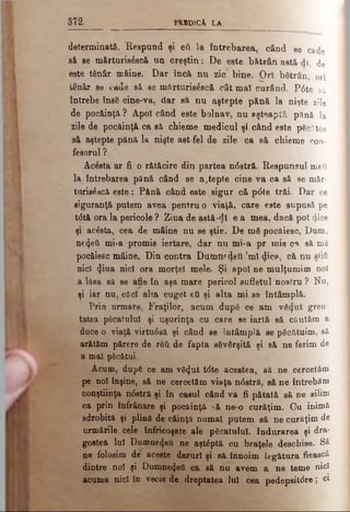 m PkBDlCk LA
determinată. Respund şi βύ la întrebarea, când ae cade
să se mărturisăseă un creştin: De este bătrân astă di, de
este tănâr mâine. Dar încă nn zic bine. Ori bătrân 0rî
tânâr se cade sâ se mărturisăscă cât maî curând. Pdte să
întrebe însă cine-va, dar să nu aştepte pănă la nişte zile
de pocăinţă? Apoi când este bolnav, nu aşteaptă pănă la
zile de pocăinţă ca să cbieme medicul şi când este păcătos
să aştepte până la nişte ast fel de zile ca să chieme con­
fesorul ?
Acesta ar fi o rătăcire din partea n<5stră. Respunsul meu
la întrebarea pănă când se aştepte cine va ca să se măr-
turisăâcă este: Pănă când este sigur că pdte trăi. Dar ce
siguranţă putem avea pentru o viaţă, care este supusă pe
tdtă ora la pericole ? Ziua de astă-dl e a mea, dacă pot cj.ice
şi acăsta, cea- de mâine nu se ştie. De mă pocăiesc, Dum.
ne^eti mi-a promis iertare, dar nu mi-a pr mie c«», să mă
pocăiesc mâine. Din contra Dumnrdeti ’ml dice, că nu ştiţi
nici ^ina nici ora morţeî mele. Şi apoi ne mulţumim noi
a lăsa să se afle în aşa mare pericol sufletul nostru ? Nu,
şi iar nu, căci alta cuget εΰ şi alta mi se întâmplă.
Prin urmare, Fraţilor, acum după ce am vă<Jut greu­
tatea păcatului şi uşurinţa cu cere Se iartă eă căutăm a
duce o viaţă virtudsă şi când se întâmplă se păcătuim, să
arătăm părere de răii de fapta săvârşită şi să ne ferim de
a mal păcătui.
Acum, după ce am vă<Jut tdte acestea, să ne cercetăm
pe noi înşine, să ne cercetăm viaţa ndstră, să ne întrebăm
conştiinţa ndstră şi în caşul când va fi pătată să ne silim
ca prin înfrânare şi pocăinţă :-ă ne-o curăţim. Cu inimă
sdrobită şi plină de căinţă numai putem să ne curăţim de
urmările cele înfricoşate ale păcatului. Indurarea şi dra­
gostea Iul Dumnezeu ne aştăptă cu braţele deschise. Să
ne folosim de aceste daruri şi să înnoim legătura fiească
dintre noi şi Dumne4ett ca să nu avem a ne teme nici
acuma nici în vecie de dreptatea Iul cea pedepsitdre; ci
 