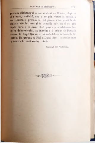 precum Slăbănogul a fost vindecat de Domnul, după ce
şi a curăţit sufletul, aşa şi noi prin virtute să căutăm a
ne vindeca şi precum fiul cel pierdut a fost primit de pă­
rintele βδϋ în casa şi în bunurile sale, aşa şi noi prin
fapte bune şi în caşul când greşim prin mărturisire îna­
intea duhovnicului, gă îngrijim a fi primiţi de Părintele
ceresc în împărăţia sa, şi să ne îndulcim de bunurile lui,
căruia din preuuă cu Fiul şi Duhul Sânt i se cuvinecinste
şi mărire în vecii vecilor. Amin.
d u m in ic a s iA b ă n o g d tîî _________________373
Diaconul Ilie Teodoresou.
 