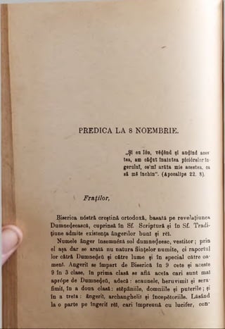 PREDICA LA 8 NOEMBRIE.
„Şi eu Ιόη, v8<J6nd şi amjind aces­
tea, am că<Jut înaintea piotârelorîn­
gerului, ee’ml arăta mie acestea, oa
să m8 închin". (Apooalips 22. 8).
 Fraţilor,
Biserica n6stră creştină ortodoxă, basată pe revelaţiunea
Dnmne4eeaecă, cuprinsă în Sf. Scriptură şi îo Sf. Tradi-
ţiune admite existenţa ângerilor buni şi răi.
Numele ânger însemnăză sol dumne^eesc, vestitor; prin
el aşa dar se arată nu natura fiinţelor numite, ci raportul
lor cătră Dumnedeti şi către lume şi în special către oa­
meni. Angeril se împart de Biserică în 9 cete şi aceste
9 în 3 clase, în prima clasă se află acela cari sunt m â l
apr<5pe de Dumnezeii, adecă: scaunele, heruvimii şi sera*
fimil, în a doua clasă: stâpâniile, domniile şi puterile; şi
în a treia : ângeril, archanghelil şi începâtoriile. Lăsând
la o parte pe îngerii rSÎ, cari împreună cu lucifer,- con'
 