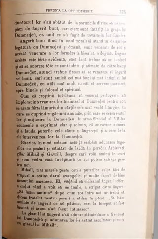 PRîDTCA LA OPT NOEMBRIE
ducătorul lor e’ati abătut de la poruncile divine să ne ocu­
păm de ângeriî bunî, cari etern sunt întăriţi în graţia lui
Dumneijeil, ca uniî ce aii fugit de tovărăşia Iu! Lucifer.
Ângeriî bunî fiind în totul morali şi stând în de aprtfpe
legătură cu Dumne4eil şi dmeniî, sunt veneraţi de noî şi
aerată venerare a lor formâză în biserică o dogmă. Dogma
acesta este f<5rte evidentă, căci dacă trebue să se iub£ecă
şi să se onoreze t6te ce sunt iubite şi stimate de către însuşi
Dumnedeti, atuncî trebue fireşce să se venereze şi ângeriî
cel buni, cari sunt amiciî cel mal buni şi mal iotimî al lui
Dumnedeti, cu atât maî mult cu cât el servesc omenirel,
spre binele şi folosul eî spiritual.
s Gum că creştinii tot-dăuna aii venerat pe ângerl şi afl
imploratintervenirea lor înaintea lui Dumneijeu pentru noi,
se arată f6rte lămurit din cărţile cele mal vechi liturgice, în
care se cuprind rugăciuni anumite, prin care se cereascutul
lor şi mijlocire la Dumnedeti. In urmă Sinodul al Vll-lea
ecumenic a esprimat clar şi solemn, că se cuvine aonora
şi a lăuda puterile cele sânte şi ângereşcl şi a cere de la
ele intervenirea lor la Dumnezeii.
Biserica în mod solemn astă-<Jl serb^ză adunarea ânge-
rilor cu psalmi şi cântări de laudă în pers0na Ârhietrati
gita Mibail şi Gavriil, despre cari νοίύ aminti în ecurt
şi vom vedea câtă învăţătură de aci putem extrage pen­
tru noi.
Mihail, mal marele peste cetele puterilor celor fără de
trupuri a arătat darul evangeliel şi multe faceri de bine
neamului omenesc. El, văzând că vicleanul ânger, lucifer,
a cadut când a voit să se înalţe, a strigat către ângerl:
«Să luăm aminte“ după cum noi între noi ar trebui să
$icem fratelui nostru pornit a cădea în păcat: „Să luăm
aminte de ângeriî ce ati pătimit, cari la început aOfost
lumină şi acum β’βύ făcut întunerecu.
■ glasul Iul ângeriî a’ati adunat sfătuindu-se a fi supuşi
l | | ^ un°ne4etl şi adunarea lor i-a arătat ascultători şi uniţi
0,1 glaeullul Mihail“.
 