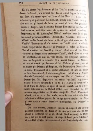 3 7 6 PTEDÎCk LA OPT NORMBRlB
El e a arătat luî Avraam şi luî Lot la pustiirea si pier.
derea Sodomel; s’a arătat luî Iacov când fugea de fratele
seti Ieav, s’a arfttat apoi luî Iisus al luî Navi ţi |-a 4is;
arhistratigul puterilor Domnului, acum am venit. Sunt ai
alte arătări şi tăceri de bine pe cari el le-a dat genului
uman şi despre care ne spune Sfânta Scriptură; pentru no*
însă acestea amintite sunt de ajuns cu acăată ocasiune
împreună cu Sf. Arhanghel Mihail serbăm asta dl şi pre
frumosul şi îmbucurătorul Arhanghel Gavriil, care ca şi
Mihail multe faceri de bine a făcut genului omenesc. In
Vechiul Testament el s’a arătat luî Daniil, când a tâlcuit
visele împăratului Μεφίον şi Perşilor şi celui al Elinilor.
Tot el a arătat Iul Daniil şi timpul când are să vie Mân­
tuitorul şi despre care profeteşce Daniil, când ^.ice, că după
79 săptămâni de ani va veni Mesia, cel aşteptat, profeţie,
care s’a împlinit în tocmai. El a vestit femeel Iul Manoe,
că are să nască pe Samson şi Iul I6chim şi Anei, că aâ
să nască pe D0mna şi Stăpâna, de Dumne^etl Nescătdrea.
In Noul Testament el a vestit Zahariei, că are să nască
pe Ιόη Botezătorul, înainte mergătorul lui Mesia şi Născă*
tdrel de Dumne4eti că va naşte pre Fiul şi Cuvântul luî
Dumne^eâ. Mai departe el s'a arătat lui Iosif, logodnicul
Sântei Feci6re spunându-1 să la pe Maria şi pruncul ei
şi eă fugă în Egipt, şi apoi să nu să teamă, că ce s’a ză­
mislit într'ânea de la Duhul Sfânt este. Deosebit de t6te
acestea, majoritatea scriitorilor sânţi din Noul Testament
afirmă, că tot el a fost acela, câre în vestmânt alb fiind
îmbrăcat a ridicat piatra de pe uşa mormântului lui Iisus
şi care apoi a vestit femeilor mironosiţe, că Domnul a
înviat
Din t6te acestea, Fraţilor, vedem că ângeril răi supuşi
patimel mândriei, ati dorit să fie mai pre sus de cât Stă
pânul şi făcătorul lor şi ati că^ut, fiind ruşinaţi de Dom­
nul; Iar pe de altă parte, că ângeril buni prin înfrânare
ati căpătat graţia lui Dumnetjeti şi ati fost trimişi de Dum-
 