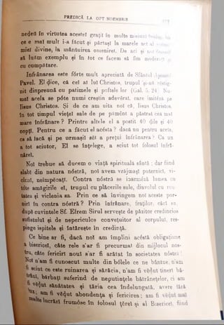 PREDICĂ LA OPT NOEMBRIB
ηβ(ΐβΰ îo virtutea acestei graţii în multe misiuni înalte,
ce e mal mult i-a făcut şi părtaşi la marele act al econo·
miel divine, Ia mântuirea omenireî. De aci şi noi 6menii
să lufim exemplu şi în tot ce facem să fim moderaţi «i
cu cumpătare.
Infiânarea este fiSrte mult apreciată de Sfântul Apostol
Pavel. El φ°β, că cel al lui Christos, trupul ’şi-aft rSstig-
nit dinpreună cu patimele şi poftele lor (Gal. 5. 24). Nu­
mai acela se p6te numi creştin adevărat, care imit6ză pe
Iisus Christos. Şi de ce am uita noi că, Iisus Christos,
în tot timpul vieţel sale de pe pământ a păstrat cea mal
mare înfrânare ? Printre altele el a postit 40 φΐβ şi 40
nopţi. Pentru ce a făcut el acăsta ? dacă nu pentru acela,
ca să facă şi pe urmaşii săi a preţui înfrânarea ? Ca un
a tot sciutor, El se înţelege, a sciut tot folosul înfrâ-
nărel.
Noi trebue să ducem o viaţă spirituală sântă ; dar fiind
slabi din natura n6stră, noi avem vrăjmaşi puternici, vi­
cleni, neîmpăcaţi. Contra n6stră se înarmâză lumea cu
t6te amăgirile eî, trupul cu plăcerile sale, diavolul cu rău-
tatea şi viclenia ea. Prin ce s& învingem noi aceste por­
niri în contra n6stră ? Prin înfrânare, fraţilor, căci ea,
după cuvintele Sf. Efrem Şirul serveşte de păzitor credincios
ghufletulul şi de nepericulos conveţuitor al corpului, res­
pinge ispitele şi Întăreşte în credinţă.
K Ce bine ar fi, dacă noî am împlini acâstă obligaţiune
a bisericeî, câte rele a’ar fi precurmat, din mijlocul nos-
■fru, câte fericiri noul a1ar fi arătat în societatea n6strft 1
B îo i n’am fi cunoscut multe din b<51ele ce ne b&ntue, n’am
B» 8<ttUt ce este ruinarea şi sărăcia, n’am fi vădut tineri b&-
I ^ bărbaţi suferind de neputinţele bătrâneţelor, ci am
ţ vHut sănătatea şi tăria cea îndelungată, avere tăiă
^ ’ ana ^ vă^ut abondenţa şi fericirea ·, am fi
jlb^ telucrări frum6se în folosul ţărel şi al Bisericeî, fiind
 