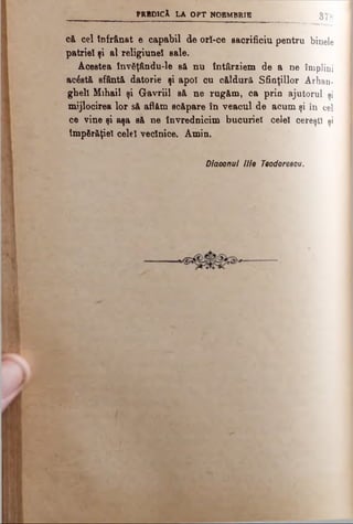 p r b d i c A l a o p t n o e m b r i e
8 7 8
că cel înfrânat e capabil de orî-ce sacrificiu pentru binele
patriei şi al religiunel sale.
Acestea învăţându-le să nu întârziem de a ne împlini
acostă sfântă datorie şi apoi cu căldură Sfinţiilor Arhan­
gheli Mihail şi Gavriil să ne rugăm, ca prin ajutorul şi
mijlocirea lor să aflăm scăpare în veacul de acum şi în cel
ce vine şi aşa să ne învrednicim bucuriei celei cereşti şi
tmpfir&ţiel celei veclnice. Amin.
Diaoonul llie Teodoreeou.
 