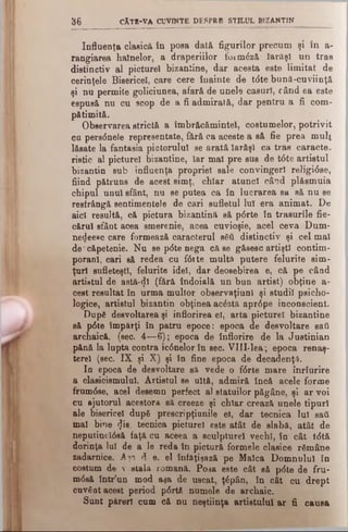 3 6 cAtb-v a cuvinte d e s p r b stilu l BIZANTIN
Influenţa clasică în poea dată figurilor precum şi în a-
rangiarea hainelor, a draperiilor foimăză Iarăşi un tras
distinctiv al picturel bizantine, dar acesta este limitat de
cerinţele Bisericel, care cere înainte de tdte bună •cuviinţă
şi nu permite goliciunea, afară de unele caşuri, când ea este
espusă nu cu scop de a fi admirată, dar pentru a fi com­
pătimită.
Observarea strictă a îmbrăcămintei, costumelor, potrivit
cu persdnele representate, fără ca aceste a să fie prea mult
lăsate la fantasia pictorului se arată Iarăşi ca tras caracte­
ristic al picturel bizantine, Iar mal pre sus de t<Ste artistul
bizantin sub influenţa propriei sale convingeri religi0se,
fiind pătruns de acest simţ, chiar atunci când plăsmuia
chipul unul sfânt, nu se putea ca în lucrarea sa să nu se
restrângă sentimentele de cari sufletul lui era animat. De
aici resultă, că pictura bizantină să p0rte în trasurile fie­
cărui sfânt acea smerenie, acea cuvioşie, acel ceva Dum-
nedeesc care formează caracterul βέύ distinctiv şi cel mal
de'căpetenie. Nu sepdtenega că se găsesc artişti contim­
porani, cari să redea cu f0ite multă putere felurite sim­
ţuri sufleteşti, felurite idei, dar deosebirea e, că pe când
artietul de astă-^I (fără îndoială un bun artist) obţine a-
cest resultat în urma multor observaţiunl şi studii psicho-
logice, artistul bizantin obţinea acăstă apr<5pe inconscient.
După desvoltarea şi înflorirea eî, arta picturel bizantine
să p6te împărţi în patru epoce: epoca de desvoltare saă
archaică, (sec. 4—6); epoca de înflorire de la Justinian
pănă la lupta contra ic<5nelorîn sec. VlII-lea; epoca renaş­
tere! (sec. IX şi X) şi în fine epoca de decadenţa.
In epoca de desvoltare să vede o f<5rte mare înrîurire
a clasicismului. Artistul se uită, admiră încă acele forme
frum0se, acel desemn perfect al statuilor păgâne, şi ar voi
cu ajutorul acestora să creeze şi chiar crează unele tipuri
ale bisericel după prescripţinnile el, dar tecnică lui sad
mal bine <Jis, tecnică picturel este atât de slabă, atât de
neputincI0să faţă cu aceea a sculpture! vechi, în cât tdtă
dorinţa lui de a le reda în pictură formele clasice rămâne
zadarnice. A?n d e. el îufăţişază pe Maica Domnului în
costum de v etala romană. Poea este cât să p<5te de fru-
m<5să într’un mod aşa de uscat, ţăpân, în cât cu drept
cuvânt acest period p6rtă numele de archaic.
Sunt păreri cum că nu neştiinţa artistului ar fi causa
 