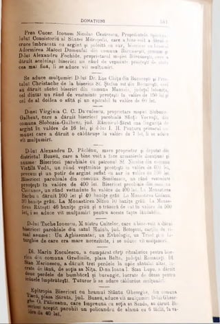 Prea Gucer. Iconom Nicolae Cesâresou, Preşedintele Spiritaa-
lulnl Consistoriu al Sântei Mitropolii, care a bine-voit a dărui o
cruce îmbrăcată ca argint şi poleită cu aur, bisericeî cu hramul
Adormirea Malcei Domnului din comuna Băreăneşti, precum şi
D-lul Alexandru Fochide, proprietarul moşiei Bărcăneşti, care a
dăruit aceleiaşi biserici un rând de veşminte preoţeşti de stofa
cea mal fină, li se aduce vil mulţumiri.
Se aduce mulţumiri D-lul Dr. Ene Chiţu din Bucureşti şi Preo­
tului Christache de la biserica Sf. Ştefan tot din Bucureşti, cari
au dăruit sântei biserici din comuna Manasia, judeţul Ialomiţa,
cel dintăl un rând de vestminte preoţeşti în valore de 150 lei şi
cel de al doilea o sfită şi un epitrahil în valore de 60 lei.
D-nel Virginia C. C. Dakculescu, proprietara moşiei Slobozia-
GalbenT, care a dăruit bisericeî parohială Sfinţii Voevoţjl, din
comuna SIobozia-Galbenî, jud. Râmnicul-Sărat una linguriţă de
argint în val6re de 16 lei, şi d-lul I. H. Panţuru primarul co­
munei care a dăruit o căldărnşe în valore de 7 lei, li se aduce
vil mulţumiri.
D-lul Alexandru D. Pâclenu, mare proprietar şi deputat din
districtul Buzeu, care a bine voit a face următ0rele donaţiunl şi
anume: Bisericeî parohiale cu patronul Sf. Nicolae din comuna
Vintilă Vodă,, un rând veştminte preoţeşti tn val6re de 600 lei,
precum şi un potir de argint suflat cu aur în valore de 500 lei.
Bisericeî parohiale din comuna Simileasca, un rând vestminte
preoţeşti în valdre de 400 lei. Bisericeî parohiale din comuna
Cioranca, un rând vettminte în valore de 400 lei. La Monaetirea
Barbu a dăruit 100 lei şi 40 baniţe grâu La Monaetirea Giolanu,
30 baniţe grâu. La Monastirea Nifon 10 baniţe grâii. La Monas-
tirea Răteştl 46 baniţe grâu şi o trăsură de ca! în val0re de 500
lei, i se aduce vii mulţumiri pentru aceste fapte lăudabile.
D-lul Tache Ionescu, M nistru Cultelor, care abine-voit a dărui
bisericeî parohiale din satul Hulub, jud. Botoşani, cărţile de ri­
tual anume: Tin. Âgliiasmatar, un Evhologiu, un Triod şi o Li­
turghie de care erar mare necesitate, i se aduce vil mulţumiri.
‘■μ.Dl. Marin Enculescu, a cumpărat cărţi ritualistice pentru bise­
rica din comuna Grădinile, plasa Balta, judeţul Romanaţi. Dl.
Stan Marinescu, a dăruit trei perdele la uşile sântului altar, lu­
crate de lână, de soţia ea Niţa. D-na Ioana 1. Stan Lupu, a dăruit
doue perdele de bumbăcel şi burangic, lucrate de densa pentru
w6nele împărăteşti. Tuturor Ii se aduce căldur0ae mulţumiri.
Epitropia Bisericeî cu hramul Stântu Gheorgbe, din comuna
■ ^ . P l asa Sărata, jud. Buzeu, aduce vil mulţumiri D-luiGheor-
1 . · Păliceanu, care Împreună cu soţia sa Sanda, au dăruit Bi-
W parohii na policandru de alamă cu 6 iăclil, îava-
. . ._____ ________________________ f t O N A T t t t m ___________ â 8 1
 