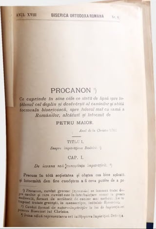 ANjgL XVIII BISERICA ORTODOXA ROMANA N rJ
PROCANON )
Ce cuprinde în sine cele ce sîntu de lipsă, spre în­
ţelesul cel deplin şi desăvârşit al canonilor si atdtă
tocmeala biseric6sca, spre folosul mai cu samă, a
Rom ânilor, alcătuit şi întocmit de
PE T R U MAIOR.
Anul de la Christos 1783.
TITLU I.
Despre împărăţirea Besericil. 2)
CAP. I.
De icoana săă ^cunoştinţa împdrăţiriî. *)
^ Precum îd t<5tâ soţietatea şi obştea cea bine aşăzată,
|şi întocmită den fire cun<5ştem a fi ceva putere de a po·
') Procanon, cuvent grecesc (προχανών) ce îneamnă tratat des-
•Pr* canoue şi oare cuvent este în întrebuinţare numai în greaca
Medievală, format de scriitorii de canone mal moderDl. Am in-
towpinat tratate greceşti, în manuscripte, intitulate Προχανόνβς.
*) Cuvânt format de aator— împărăţire în Ioc de împărăţia ori
Puterea Bisericel luî Christos.
,;·*■' l°6na adică represen tarea ori înfăţoşarea împărăţiei. Defiriţi»
 
