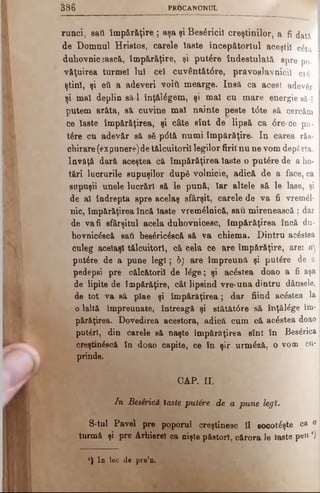 3 8 6 P R O C A N O N U L
rimei, sail împărăţire ; aşa şi Besâricil creştinilor, a fi dată I
de Domnul Hriatos, carele Haste începătorlul aceştil câtă I
duhovnicească, împărăţire, şi putere îndestulată spre po-
văţuirea turmei lu! cel cuv6ntăt<5re, pravoslavnicii ci£
ştinl, şi eti a adeveri νοϊύ mearge. Insă ca acest adevăr
ţi mal deplin să-l înţălâgem, şi maî cu m are. energie aâ-|
putem arăta, să cuvine mal nainte peste t<5te să cercăm
ce laste împăr&ţirea, şi câte sîot de lipsă ca <5re-ce pu­
tere cu adevăr să βδ p<5tă numi împărăţire. In carea răs-
chirare (expunere)de tălcuitoril legilor firii nu ne vom deporta,
învăţă dară aceştea că împărăţirea laste o putere de a ho­
tărî lucrurile supuşilor dup6 volnicie, adică de a face, ca
supuşii unele lucrări să le pună, Iar altele să le lase, şi
de al îndrepta spre acelaş sfârşit, carele de va fi ν τβ ιη έΐ-
nic, împărăţirea încă laste vremelnică, sau mirenească ; dar
de va fi sfârşitul acela duhovnicesc, împărăţirea încă du-
hovnicdscă sati bes£ric0scă să va chiema. Dintru' acestea
culeg acelaşi tălcuitorl, că cela ce are împărăţire, are: a)
putere de a pune legi; b) are împreună şi putere de a
pedepai pre călcătorii de ldge; şi aedstea doao a fi aşa
de lipite de împărăţire, cât lipsind vre·una dintru dânsele,
de tot va să plae şi împărăţirea; dar fiind aedstea la
o laltă împreunate, întreagă şi etătăt0re să înţăldge îm­
părăţirea. Dovedirea acestora, adică cum că acestea doao
puteri, din carele să naşte împărăţirea sînt în Besdrica
creştm^scă în doao capite, ce în şir urmdză, o vom cu­
prinde.
CAP. II.
In Beserică laste putâre de a pune legi.
S-tul Pavel pre poporul creştinesc îl socoteşte ca 0
turmă şi pre Arhierei ea nişte păstori, cărora le laste pen4)
*) In loc de pre’n.
 