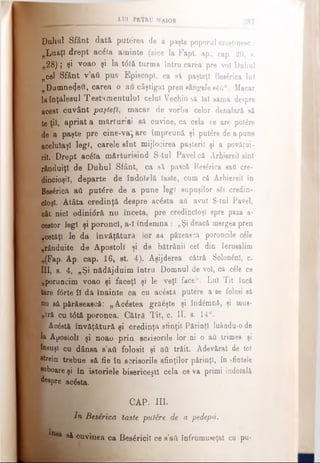 tui PEÎR U MAIOR
387
Duhul Sfânt dată puterea de a paşte poporal creştinesc:
„Luaţi drept aclfa aminte (zice la Fapt. ap., cap. 20, g.
„28)j şi voao şi la t6tă turma întru carea pre voi Duhul
ncel Sfânt v’ati pus Episcopî, ca să paşteţi Besirica lui
„Dumnezeii, carea o ad câştigat pren gangele s6fi“. Macar
laînţ&lesul Testamentului celui Vechio să lai sama despre
acest cuvânt paşteţî, macar de vorba celor denafară să
te ţii, apriat a mărturiei să cuvine, că cela ce are ρυΙέΓβ
de a paşte pre cine-va} are împreună şi put£re de a pune
aceluiaşi legi, carele sîut mijlocirea paşteril şi a povăţui-
ril. Drept ac&a mărturisind S-tul Pavel că Arhiereii sînt
rânduiţi de Duhul Sfânt, ca să pască Beslrica sad cre­
dincioşii, departe de îndolplă laste, cum că Arhiereii în
Bes&ică ati putere de a pune legi supuşilor săi credin­
cioşi. Atâta credinţă despre acέ8ta aii avut S-tul Pavel,
oât nici odini<5ră nu înceta, pre credincioşi spre paza a-
cestor legi şi poroncl, a-l îndemna : „Şi deacă mergea pren
■etăţi le da învăţătură lor sâ păzească poroncile c^le
„rânduite de Apostoli şi de bătrânii cei din Ierusalim
,i(Fap. Ap. cap. 16, st. 4). Aşijderea cătră SoloninI, c.
III, s. 4, „Şi nădăjduim îatru Domnul de voi, că c£le ce
|;poruncim voao şi faceţi şi le veţi face“. Lui Tit încă
tare f6rte îl dă înainte ca cu acostă putere a se folosi să
nu să părăsească: „Acestea gră£şte şi înd£mnă, şi mus­
t r ă cu t0tă poronca. Cătră Tit, c. II, s. 14w.
v Acostă învăţătură şi credinţă sfinţii Părinţi luâadu-o de
Îs Apostoli şi noao prin scrisorile lor ni o aii trimes şi
însuşi cu dânsa s’aft folosit şi aii trăit. Adevărat de tot
etrein trebue să fie în scrisorile sfinţilor părinţi, în sfintele
■oboare şi în istoriele bisericeşti cela ce va primi îndoială
4eepre acesta.
CAP. III.
fi, /n Beserica îaste putâre de a pedepsi.
* să cuvinea ca Βββέηώΐ ce β’βύ înfrumuseţat cu pu-
 