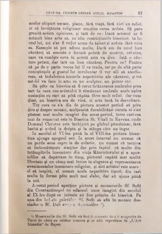 CĂTE-VA c u v i n t e d e s p r e s t i l u l b i z a n t i n 87
acelor chipuri uscate, plane, fără viaţă, fftrft nici un relief,
ci că învăţătura religiunel crejtine cerea acesta. Să pare
greşită acesta opiniune, şi Iată de ce: Dacă artistul ar fi
mănuit bine arta sa, cu t6te restricţiunîle bisericel, in lu­
crul lui, tot s’ar fi veclut urme de talent şi acesta fără voia
sa. Έββιηρίθ să pot aduce multe. Dacă am da unul bun
cântăreţ să esecute o bucată pr<5stă de mugică, ori cine,
care va cun<5şte ceva în acâstă artă va φοβ: Iată o cân­
tare pr6stă, dar lată un bon cântăreţ. Pentru ce? Pentru
că pe de o parte vocea Iul îl va trada, iar pe de altă parte
cunoştinţele şi gustul lui involuntar îl vor sili să amelio­
reze, să îndulc£scă tonurile nepotrivite ale cântărel, şi tot
ast-fel va face în arta sa un sculptor, un pictor etc.
Să p6te ca biserica să fi cerut înlăturarea umbrelor prea
tari în care cas artistului îl remâneaii umbrele acele uş6re
nesimţite cu cari să p6tă căpăta f<5rte mult relief, dar cum
φββϊ, nu biserica era de vină, ci arta încă în desvoltare.
Tot ceea ce s’a dis de pictura acestui period să p<5te
φοβ şi despre mozaic, mulţumită durabilităţel căruia ni s’ati
păstrat mal multe imagini din acest period, între cari cea
mal de remarcat este în Biserica S t Vitali în Ravena, unde
Domnul Christos este închipuit pe globul pământesc, fară
barbă şi având la drepta şi la stânga câte un înger.
In secolul al VI-lea pănă la al V lII lea pictura bizan­
tină ajunge apogeul seu. In acest interval nu numai că
nu perde acea espre ie de evlavie, nu numai că tecnică
să îmbunătăţeşte simţitor dar prin faptul, că multe din
întâmplările însemnate din viaţa Mântuitorului şi a apos­
tolilor să depărtase în timp, pictorul capătă mal multă
libertate şi un câmp mal întina în alegerea şi representarea
evenimentelor însemnate religi0se, şi aici artistul este m are:
el să inspiră, el crează acele neperit6re tipuri, din cari
multe în forme p6te mult mal slabe, dar aA ajuns pănă
la noi.
Acestui period aparţine pictura şi mozaicurile Sf. Sofii
din Constantinopol cu adaosul unor imagini din secolul
al IX'lea dupd oe icdnele au fost primite de biserică. Pe
una din bol.ele galeriile- Sf. Sofii să află în mozaic des­
cinderea Sf. Duh asu p,·a Apostolilor ’).
x) Mosaicurile din Sf. Sofic an fost desemnate de a ti acoperite de
Turci de cătră un călător trances şi se află reproduse în „L’A rt
bizantin" de Bayet.
 
