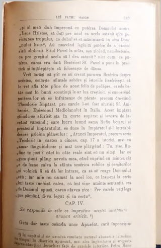 LUÎ PETRU MAIOR 3 8 9
„şi al meii duh împreună cu puterea Domnului noetru
„Iisus Hristos, să daţi pre unul ca acela satanil spre pe-
riofunea trupului, ca duhul să să mântuiască în zioa Dom­
nului Iisus". Αύ neavând legiuită putere de a ‘canoni
sati slobozit S-tul Pavel la atâta, aşa zicând, nemilostenie,
ca pre greşitul acela să 1 dea satanil ? nici cum, ce pu-
t£rea, carea era dată Beatrice! Sf. Pavel o pune în prac­
tică şi înţălepţâşte să foloseaşte de dânsa.
Vr<5l Iarăşi să ştii ce au crezut pururea Beserica despre
acestea, cetlaşte sfintele sobore şi istoriile Besâriceştl. că
le veî afla t6te pline de acest felitl de pedâpse, carele ba-
tăr mal în bună socotinţă le-ar lua creştinii, şi cunoscând
putirea lor să se înfrăneaze de păcate, precum dre-când
Theodoaie împărat, pre carele 1-afi fost afurisit Sf. Am-
brosie, Episcopul Mediolanulul în Italia. Acest împărat
ştiindu-se afurisit sta în curte supărat şi isvoare de la-
.crămî vărsând ; care lucru luund sama Rufin bolarul şi
preatenul împăratului, să duce la împăratul şi-l întreabă
despre pricina plâneulul: „Atunci împăratul, precum scrie
„JTeodorit în cartea a cincea, cap. 17 a istoriei, mal cu
„amar tânguindu-se şi mal tare plâcglnd: Tu, ziee, Ru-
„fiie te joel ? căci în câte reale sînt βύ nu simţi. Iar eft
. ^gem şi-mî plâng nevoia mea, când cuprind cu mintea cât
„e de lesne calea la sfânta beserica robilor şi cerşitorilor
,,şi volnică li să dă lor intrare, ca să se' roage Domnului
||ίβ8ύ; Iar mie nu numai la acel loc, ce înau-ml la ceriu
ρΐιηΐ laste închisă calea, că îmi vine aminte sentenţia cea
|),de Domnul spusă carea nlavea zice: Pre carele veţi lega
pământ, fi-va legat şi în ceriu
CAP. IV.
r Sa răspunde la cile ce împrotiva aceştei învăţături
aruncă eriticiî. ■)
ί Gtata dar laste osânda unor Apuseni, carii înponcişin-
cu t‘ Plaiul ce urmeză combate autorul abuzurile introduse
Bieerica apusană, mai ales îngâmfarea 91 aroganţa
jg*!” entauţilor Ierarhiei fată de gradele interiore. Petru Maior___________■
 