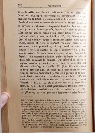 890
du-se la atâta nor de m ărturii ce fnainte am adus spre
dovedirea îm părăţirel bes6riceştl, nu se ruşinează cu cuget
eriticesc în îndoială a chema acostă duhovnicească putere.
Carele al sStt eres ou cuv id tele acestea a Sfintei Scripturi
sS nevoesc a-l răzăma i „îm păraţii limbilor domnesc, pre
„laie şi cel ce biruesc pre laie, făcători de bine s6 chiamă.
„Iar voi nu aşa, ce carele-1 mal mare întru voi să fie cai
„cel mal m ic“ , (Luca, c. X X II, a. 25, 26). Dintre carele
prea sfinte cuvinte, strein şi înveninat înţăles storc aceşti
eriticl, zicând că nime în Bes6rică nu e mal mare. ci toţi
asemenea, nime poroncitor, ci toţi unul ca altul, pre
singur Hristos şi dătător de l£ge şi judecătoriu şi pedep­
sitoria av§nd. De unde tâte tocmitele sfintei Βββέηοϊ le
lapădă, t6te can<5nele sfinţilor părinţi îndSşârt le calcă şi
între c£le adiafoare le numără. Dar orbiţi fiind mişeii cu
negura eresului şi cercând numai οέΐβ ce simţirilor sînt
plăcute nu înţ&leg scripturile. Nu t}i°® Sfânta Scriptură
In locul mal sus adus că nime nu e mal mare în bes6-
rică, că nu laste în bes&ică putâre de a porunci şi de a ca­
noni. Dacăz, acolo zice: „Carele-1 mal mare întrS vol“, aşa
dară sînt unii în Bes£rică mal mari, şi proestotes, 1 cătră
Timoth. c. III, s. 12, aflăm şi προϊστάμενοι; cătră Solo-
n£nl, c. V, e. 12, ci numai porunceaşte Domnul Hristoe,
ca împărăţirea bes^ricil să nu fie cu mândrie, cu trufâ,
cu gălceavă, cu fum, precum a împăraţilor celor lumeşti,
era profund cunoscător a tuturor abusurilor din Occident, ca unul
ce studiase în Roma şi ve^use, ac6stă îngâmfare deşartă a prela­
ţilor panistaşi pretutindeni şi mal alee în Roma. Ne vorbeşte «le
mesele lor bogate şi lux0se, de îmbuibările lor şi de înfumurarea
ce curgea din un aşa buu traîu. Ierarhii noştri nu aşa, pentru ca nu-W
suferea Imperatoril bizantini, carii li limitase de timpuriu putere
spirituală, ş’apol nici nu se gândeau a se declara .independenţi de
State nici Metropoliţil, nici Patriarhii Răsăritului. Dacă se pot
întâlni în decursul seculilor abusurl şi în Biserica nostră Orto­
doxă de felul acesta, apoi aeeb caşuri sînt izolate. N'aîi fost nici
odini0ră rădicată Ierarhia Ortodoxă la o independenţă absolută,
ca în Occident. Nici odată Patriarhii noştri n’au foetrepresentanţtf
paterei spirituale şi materiale ori lumeşti în acelaş timp.
 