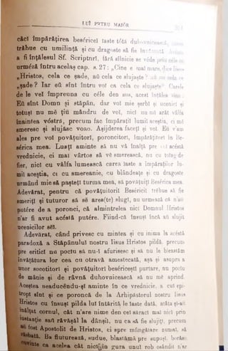 căci împărăţirea bee<5ricel laste t6tă duhovnicească, carea
trăbue cu umilinţă şi cu dragoste e&fie învăscutâ. Ac&ta
a fi înţălesul Sf. Scriptnri, fără silnicie ee v£de prin cile ce
urm^ză întru acelaş cap. e. 27: „Cine e mal mare, diceIîsuh
„Hristos, cela ce şade, aâ cela ce slujaşte ? au nu cela ce
„şade ? Iar βύ eînt întru voî ca cela ce slujaşte“. Carele
de le vel împreuna cu c£le den sus, acest înţăles vine:
Εύ eînt Dom n şi stăpân, dar voi mie şerbi şi ucenici şi
totuşi nu m3 ţiu m&ndru de voi, nici nu·ml ar&t vâlfa
Înaintea v<5etră, precum fac împăraţii lumii aceştia, ci md
smeresc şi slujăsc voao. Aşijderea faceţi şi voi. Eu v'am
ales pre voi povăţuitorl, poroncitori, împărăţitori în Be-
sa rica mea. Luaţi aminte să, nu vă înalţă pre oI acostă
lyrednicie, ci mai vârtos să νδ smerească, nu cu toiag de
fier nici cu vâlfa lumească carea laste a împăraţilor lu­
mii aceştia, ci ou emereanie, cu blândeaţe şi cu dragoste
urmând mie să paşteţl turma mea, sâ povăţuiţi Beslrica mea.
^Adevărat, pentru că povăţuitoril Besfricil trgbue să fie
smeriţi şi tuturor sâ se area(te) slugi, nu urmează că n’aii
mutare de a poronci, că almintrelea nici Domnul Hristos
In’ar fi avut acostă putăre. Fiind-că însuşi încă aii slujit
laconicilor sSl.
I Adevărat, când privesc cu mintea şi cu inima la ac£stă
Iparadoxă a Stăpânului nostru Iisus Hristos pildă, precum
' pre eritid nu poclu sâ nu-I afurisesc şi să nu le bleastăm
.învăţătura lor cea cu otravă amestecată, aşa şi asupra a
[unor socotitori şi povăţuitorl bee£riceştl purtare, nu poclu
; de mânie şi de râvnă duhovnicească să nu me aprind,
l Aceştea neaducendu-şl aminte în ce vrednicie, a cui epi-
ţ tropi eînt şi ce poroncă de la Arhipăstorul nostru Iisus
^Hristos cu însuşi pilda Iul întărită le laste dată, atâta şl-aft
| F*Iţat cornul, cât n’are nime den cel săraci mal nici prin
lnstanţie sati răvăşăl la dânşii, nu ca să fie slujiţi, precum
a fost Apostolii de Hristos, ci epre mângăiare oumal. să
^^bată. Ba fiuturează, eudue, blaatămă pre supuşi, borăsc
v*nte ca acelea cât niclQîn gura unul rob osândit n’ar £
__________ ____________ iu ? PBTRP MA10R
 