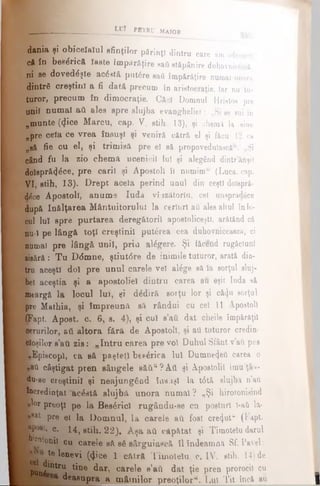 LUÎ P8TRU MAJOR
dania şi obiceîaîul sfinţilor părinţi dintru care am adeverit
că în betafacâ îaste impărăţire saâ stăpânire duhovnici,
ni se dovedeşte acostă putere saâ împărăţire numai unora
dintrfi creştini a fi dată precum în aristocraţie, Iar nu tu­
turor, precum în dimocraţie. Căci Domnul Hristos pre
uniî nnmaî afi ales spre slujba evangheliei: „Si se sui în
„munte (<Jice Marcu, cap. V, stih 13), şi chemi la sine
npre cela ce vrea însuşi şi veniră cătră el şi făcu 12 ca
neă fie cu el, şi trimisă pre el să propovedulascâ“. „Şi
când fu la zio chema ucenicii Iul şi alegând dintr’ânşif
Moispră^ce, pre carii şi Apostoli îl numim“ (Luca, cap.
VI, stih, 13). Drept aceia perind unul din ceşti doispră-
dl.ce Apostoli, anum e Iuda vîazâtoriu, cel uiupnvlăce
după înălţarea M ântuitorului la cerîuri aii'ales altul înlo­
cui Iul spre purtarea deregătorii apostoliceşti, arătând că
nu-i pe lângă toţî creştinii putărea cea duhovniceasca, ci
numai pre lângă unii, prin alegere. Şi tăeend rugăciuni
zieără: T u D(5mne, ştiut6re de inimile tuturor, arată din­
tru aceşti doi pre unul carele vei atege să la sorţul sluj­
bei aceştia şi a apostolici dintru carea au eşit Iuda să
peargă la locul lui, ţi d£dir& sorţu lor şi căi)u sorţul
pre Mathia, şi îm preună să rândui cu cei 11 Apostoli
cÎFapt. Apoet. c. 6, s. 4), şi cui s’ati dat cheile împărăţii
aerurilor, aii altora fârâ de Apostoli, şi aii tuturor credin­
cioşilor s ati zis: „In tru carea pre voi Duhul Sfânt v’afi pus
■Episcop!, ca eă paşteli btp£rica Iul Dumnezeii carea o
*ai câştigat pren sângele să ă u? Aii şi Apostolii imu'ţâ i-
du-se creştini] şi neajungâDd însăşi la t6tă slujba n’aîi
încredinţat aerată slujba unora num ai? „Şi hirotonisind
: «lor preoţi pe la Bes^ricl rugându-se cu posturi l-aft lă*
B*at pre ei la Dom nul, la carele aύ fost cretjut** (Fapt.
Epposr. c. 14}stih. 22). A şa aii căpătat şi Timotelu darul
HNoionii cu carele sft s6 sârguiască îl îndeamnă Sf. Pavel:
^ te ^®nevi (<}ice 1 cAtrâ Timotelu, c. IV, stih. 14) de
;J * t r u tine dar, carele e’ati dat ţie pren prorocii cu
deasupra a m âtnilor preoţilor*. Lui Tit încă aQ___________|
 