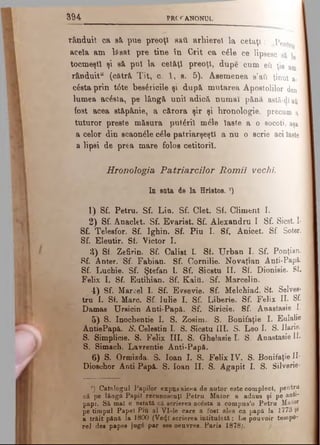 3 9 4 PRC'f ANONUL
rânduit ca să puc preoţi sati. arhierei la cetăţi: j?pent
acela am lăsat pre tine tn Grit ca câle ce lipsesc
tocmeşti şi să pul la cetăţi preoţi, dupe cum eti ţie am
rânduit11 (cătră Tit, c. 1, e. 5). Asemenea a’ati ţinut a-
câşta prin t6te besâricile şi după mutarea Apostolilor den
lumea acâsta, pe lângă unii adică numai pănă astă-dlati
fost acea stăpânie, a cărora şir şi lironologic, precum a
tuturor preste măsura putâril melc laste a o socoti, aşa
a celor din scaonâle câle patriarşeştl a nu o scrie aci laste
a lipsi de prea mare folos cetitorii.
Hronologia Patriarcilor Romii vechi
In suta de la Hristos. 7)
1) Sf. Petru. Sf. Lin. Sf. Clet. Sf. Climent I.
2) Sf. Anaclet. Sf. Evarist. Sf. Alexandru I Sf. Sicst. I·
Sf. Telesfor. Sf. Ighin. Sf. Piu I. Sf. Anicet. Sf. Soter.
Sf. Eleutir. Sf. Victor I.
3) Sf. Zefirin. Sf. Calist L Sf. Urban I. Sf. Ponţian.
Sf. Anter. Sf. Fabian. Sf. Cornilie. N ovaţian Anti-Papâ.
Sf. Luchie. Sf. Ştefan 1. Sf. Sicstu II. Sf. Dionisie. Sf.
Felix I. Sf. Eutihian. Sf. Kaiti. Sf. Marcelin.
4) Sf. Marcel I. Sf. Evsevie. Sf. Melchiad. St. Selvee-
tru I. Sf. Marc. Sf. Iulie I. Sf. Liberie. Sf. Felix II. Sf.
Damas TJrsicin Anti-Papă. Sf. Siricie. Sf. Anastasie I.
5) S. Inochentie I. S. Zosim. S. Bonifaţie I. Eulalie
AntiePapă. S. Celestin I. S. Sicstu III. S. Leo I. S. Ilarie.
S. Şimplicie. S. Felix III. S. Ghelasie I. S. Anastasie II·
S. Simach. Lavrentie Anti-Papă.
6) S. Ormizda. S. loan I. S. Felix IV. S. Bonifaţie II·
Dioschor Anti Papă. S. loan II. S. Agapit I. S. Silverie·
7) Catalogul Papilor expus aicea de autor este complect, pentru
câ pe lângă Papii recunoscuţi Petru Maior a adaus şi pe anti-
papi. Sâ mal c nstată ci scrierea acesta a compus’o Petru Maior,
pe timpul Papei Piu al Vl-le care a fost ales ca papă la 1773 Şi
a trăit pănă la 1800 (Ve<}l scrierea intitulată: Le pouvoir tempo-
rel des papes jug6 par see oeuvres. Paris 1878;.
 