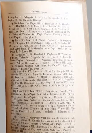 l u î p b î r u M a i o r
s. Vîgîlie. S. Pelaghie. S. loan III. S. Benedict l. S. Pe­
laghie II. S. Grigorie Dialogul
7) Sabinian. Bonifaţie III. 8. Bonifaţie IV. S. Deu»de-
rit. S. Bonifaţie V. 8. Onorie 1. S. Severin. S. loan IV.
S. Teodor T. S. Martin I. S. Evghenie 1. 8. Vitalian. A-
deodatus. Don I. S. Agaton. B. Leon II. Benedict II. 16n
V. Petru şi Teodor Anti Papi. Conon. Teodor şi Paschal
Anti-Papă. S. Serghi© I.
8) loan VI. loan VII. Sisinie. Constantin. 8. Grigorie
II. S. Grigorie III. S. Zaharie. S. Ştefan II. S. Stefan III.
S. Pavel I. Teofilact Anti-Papă. Constantin Încă, mirean
fiind Anti-Papă. Filit Monahul Anti Papă. Stefan IV. A-
drian I. S. Leon III.
9) S. Stefan V. S. Paschal I. Eughenie II. Zinzin An­
ti-Papă. Valentin. Grigorie IV. Serghie II. S. Leon IV.
Ioana Papisa. Benedict III. Anastasie Anti-Papă. S. Nico-
nasI. Adrian II. loan VIII. Marin I. Adrian III. Ştefan
VI. Formoz. Serghie Anti-Papă. Bonifaţie VI. Stefan Vil.
Roman. Theodor II. loan IX.
10) Benedict IV. Leon V. Christofor. Serghie III. A-
| B^etasie III. Land. loan X. Leon VI. Stefan VILI. loan
XIÎLeon VII. Stefan IX. M arinii. Agapit II. loan XII.
I Lpbn VIII Anti-Papă. Benedict V. loan Xlll. Benedict
VI. Don II. Bonifaţie VII Anti-Papa. Benedict VII. loan
% XIV. loan XV. loan XVI. loan Anti-Papă. Grigorie V.
f Silvestru II.
H r 11) loan XVII. loan XVIII. Serghie IV. Benedict VIII.
^Brigorie VI Anti-Papă. loan XIX. Benedict al IX. Silves-
I tru şi loan Anti-Papâ. Grigorie Vţ. Climent II. Damaa
Pi S. Leon IX. Victor II. Stefan X. Benedict X Anti-
Niconas II. Alexandru II. Onorie II Anti-Papă. S.
^■•rigorie VII. Pe acesta acum l’afii ţipat Germani! din ca-
■eetihul sfinţilor. Climent II Anti-Papă. Victor III. Ur-
.an Paschal ΙΓ. Albert, Teodosie şi Silvestru al III.
■^ntiPapî. 7
If j p p Grelasie II. Grigorie VIII mal nainte Mauriciu, An-
U· Onorie II. Iuochentie II. Anaclit II şi
B t e i n î r n,<? nainte Grigorie Anti Papi. Ţelestin II.
ffi Iir ‘J? 0#611*®JIL Anastasie IV. Adrian IV. Alexan-
al τίτί0^ a* mal na^nte Octavian ; Paschal III
____SI InofthflnH’ft ol TTT A D , — τ _________
 