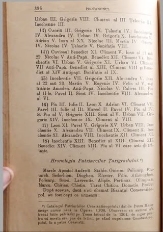 3 9 6 PROCANONUL
Urban III. Grigorie VIII. Climent al III. TeW in n.
Inochentie III.
13) Οαοπύ III. Grigorie IX. Ţelestin IV.| Inochenti
IV. Alexandru IV. Urban IV. Grigorie X. Inochentie V
Adrian V. loan al XX. Nicolae III. Martin IV. Onorie
IV. Nicolae IV. Ţelestin V. Bonifaţie VIII.
14)) Cuviosul Benedict XI. Climent V. loan al 21 sati
22. Nicolae V Anti-Papâ. Benedict XII. Climent VI. Ino­
chentie VI. Urban V. Grigorie XI. Urban VI. Climent
VII Anti-Papă. Benedict al XIII, Climent VIII şi Bene­
dict al XIV Antipap). Bonifaţie al IX.
15) Inochentie VII. Grigorie XII. Alexandru V. loan
al 22 sati 23. Martin V. Eugenie IV. Felix al V, mal
îcainte Amaden. Anti-Papă. Nicolae V. Calicst III. Pin
al ll-le. Pavel II. Sicst IV. Inochentie VIII. Alexandru
al VI.
16)Piu III. Iulie II. Leon X Adrian VI. Climent VII.
Pavel III. Iulie al III. Marcel II. Pavel IV. Piu al IV.
S. Piu al V. Grigorie XIII. Sicst al V. Urban VII. Gri­
gorie XIV. Inochentie IX. Climent al VIII.
17) Leon XI. Pavel V. Grigorie XV. Urban VIII. Ino­
chentie X. Alexandru VIL Climent IX. Climent X. Ino­
chentie XI. Alexandru VIII. Inochentie XII. Climent XL
18) Inochentie XIII. Benedict al XIII. Climent XII.
Benedict XIV. Climent XIII. Piu al VI care asta-di tră-
laşte,
Hronologia Patriarcilor Ţarigradului. 8)
Marele Apostol Andreiti. Stahie. Onisim. Policarp. Plu­
tarch. Sedechion. Dioghen. Elevter. Filiz. Athinoghen.
Policarp. Sozoi. Lavrentie. Alipie. Pertinax. Olimpian-
Marcu. Chiriac. Chistin. Tarat Chitiru. Dometie. Probu>
După acestea, dacă s’au chemat Bizanţul Constantioo-
pol, au fost ceşti ce urmează:
®) Catalogul Patriarhilor Constautinopoluluî dat de Petru Maior
merge numai până la Ciprian 1,708. Observăm că autorul n a
trecut între patriarhi pe Toma latinul de la 1204, de sigur pen­
tru că acesta era pus de iatinl, pe când cuprinsese C o n s ta n tin o -
polul, în a patra Crestată.
 