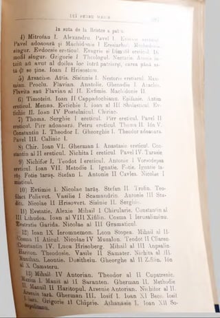 * In snta de la Hristos a pat<a.
4) Mitrofaa Γ. Alexandru. Pavel 1. Evsevie ereticul.
Pavel adoaoarâ şi Machidonie I Eresiarhul. Machedonie
singur. Evdocsie ereticul. Evagrie şi Dimofil ereticul. Di-
mofil BÎDgur. Grigorie I Theologul. Nectarie. Acesta în-
tâifi aă avut al doilea loc întră patriarşl, carea pănă as­
tă-ψί se ţine. loan I Hrisostom.
5) Arsachie. Attis. Sisinnie 1. Nestorie eretiarul. Maxi-
mian. Proclu. Flavian. Anatolie. Ghenadie I. Acachie.
Flavita sati Flavian al II. Evfimie. Machidonie II.
6) Timoteitl. loan II Cappadochianu. Epifanie. Antim
ereticul. Menna. Evtichie I. loan al III Shola%ticul. Ev-
tichie II. loan IV Postelnicul. Chiriac.
7) Thoma.’ Serghie I ereticul. Pirr ereticul. Pavel Π
ereticul. Pirr adoaoarâ. Petru ereticul. Thoma II. I6nV.
Constantin I. Theodor I. Gheorghie I. Theodor adoaoară.
Pavel III. Calinic I.
8) Chir. loan VI. Gherman I. Anastasie ereticul. Con­
stantin al II ereticul. Nichita I ereticul. Pavel IV. Tarasie.
i§9) Nichifor I. Teodot I ereticul. Antonie 1 Vorsodepsa
ereticul. loan VII. Metodie I. Ignatie. Fotie. Ignatie îa-
răş. Fotie îarâş. Stefan I. Antonie II Cavlea. Nicolae I
Rusticul.
10) Evtimie 1. Nicolae îarăş. Stefan II. Trofin. Teo-
filact Polievct Vasilie I Scamandrin. Antonie III Stu-
ditu. Nicolae II Hrisovert. Sisinie II. Serghie.
U) Evetatie. Alexie Mihail I Chirularie. Constantina!
UI Lihudea. loan al V III Xifilin. Coama I leruaalimenu.
Evstratie Garida. Nicolae al III Gramaticul.
B l2) loan IX Ieromnemon. Leon Stopea. Mihail al II·
Bîoema II Aticul. Nicolae IV Muzalon. Teodot II Cliaren·
Bîouetantin IV. Luca Hrisoberg. Mihail al III Anpsalin·
^^ariton. Theodosie. Vasile II Samater. Nichita al 311.
Kunthan. Leontie. DoBitheiu. Gheorghe al II Zifilin. I6n
X- Camateru.
li) Mihail IV Antorian. Theodor al II Cupatremc.
S a II Saranten. Gherman II. Methodic
i · Manuil II Haritopul. Arsenie Antorian. Nichilor al II.
15?» '"*· Gherman III. Iosif I. loan X I Becc. load
ng0Ile 11 ChiPtle· loan XU So-
^ _________ L tî^ ljE ^ lR U MAIOR
 
